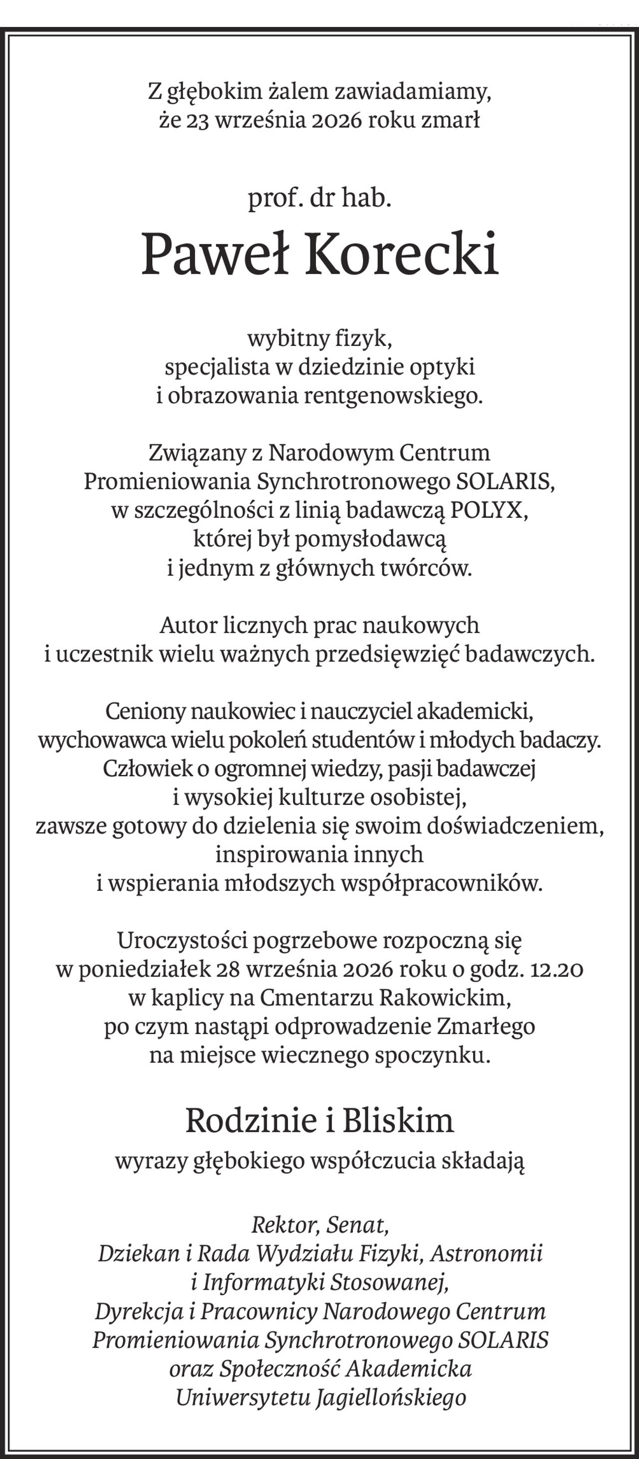 Z głębokim żalem zawiadamiamy,
że 23 września 2026 roku zmarł
prof. dr hab.
Paweł Korecki
wybitny fizyk,
specjalista w dziedzinie optyki
i obrazowania rentgenowskiego.
Związany z Narodowym Centrum
Promieniowania Synchrotronowego SOLARIS,
w szczególności z linią badawczą POLYX,
której był pomysłodawcą
i jednym z głównych twórców.
Autor licznych prac naukowych
i uczestnik wielu ważnych przedsięwzięć badawczych.
Ceniony naukowiec i nauczyciel akademicki,
wychowawca wielu pokoleń studentów i młodych badaczy.
Człowiek o ogromnej wiedzy, pasji badawczej 
i wysokiej kulturze osobistej,
zawsze gotowy do dzielenia się swoim doświadczeniem,
inspirowania innych
i wspierania młodszych współpracowników.
Uroczystości pogrzebowe rozpoczną się
w poniedziałek 28 września 2026 roku o godz. 12.20
w kaplicy na Cmentarzu Rakowickim,
po czym nastąpi odprowadzenie Zmarłego
na miejsce wiecznego spoczynku.
Rodzinie i Bliskim
wyrazy głębokiego współczucia składają
Rektor, Senat, 
Dziekan i Rada Wydziału Fizyki, Astronomii 
i Informatyki Stosowanej, 
Dyrekcja i Pracownicy Narodowego Centrum 
Promieniowania Synchrotronowego SOLARIS 
oraz Społeczność Akademicka
Uniwersytetu Jagiellońskiego