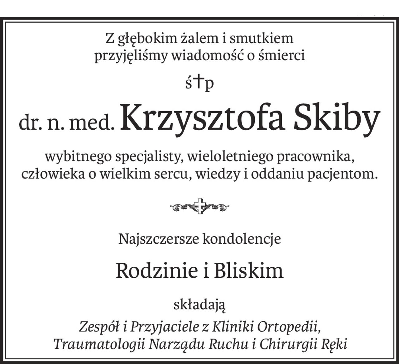 Z głębokim żalem i smutkiem 
przyjęliśmy wiadomość o śmierci
ś+p
dr. n. med.Krzysztofa Skiby
wybitnego specjalisty, wieloletniego pracownika,
człowieka o wielkim sercu, wiedzy i oddaniu pacjentom.

Najszczersze kondolencje
Rodzinie i Bliskim
składają
Zespół i Przyjaciele z Kliniki Ortopedii, 
Traumatologii Narządu Ruchu i Chirurgii Ręki