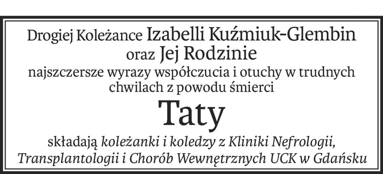 Drogiej Koleżance Izabelli Kuźmiuk-Glembin
oraz Jej Rodzinie
najszczersze wyrazy współczucia i otuchy w trudnych chwilach z powodu śmierci
Taty
składająkoleżanki i koledzy z Kliniki Nefrologii, Transplantologii i Chorób Wewnętrznych UCK w Gdańsku