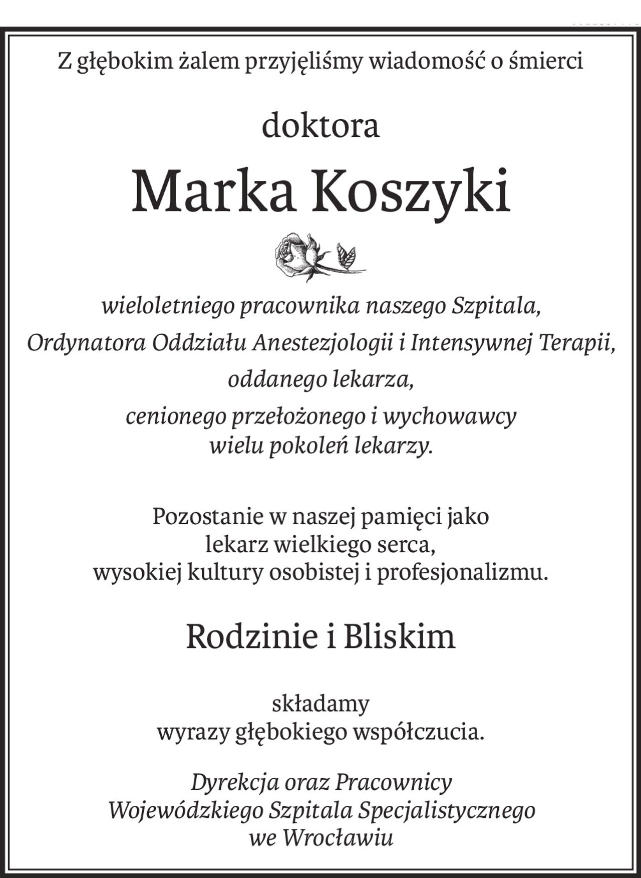 Z głębokim żalem przyjęliśmy wiadomość o śmierci
doktora
Marka Koszyki
wieloletniego pracownika naszego Szpitala,
Ordynatora Oddziału Anestezjologii i Intensywnej Terapii,
oddanego lekarza,
cenionego przełożonego i wychowawcy
wielu pokoleń lekarzy.
Pozostanie w naszej pamięci jako
lekarz wielkiego serca,
wysokiej kultury osobistej i profesjonalizmu.
Rodzinie i Bliskim
składamy
wyrazy głębokiego współczucia.
Dyrekcja oraz Pracownicy 
Wojewódzkiego Szpitala Specjalistycznego
we Wrocławiu