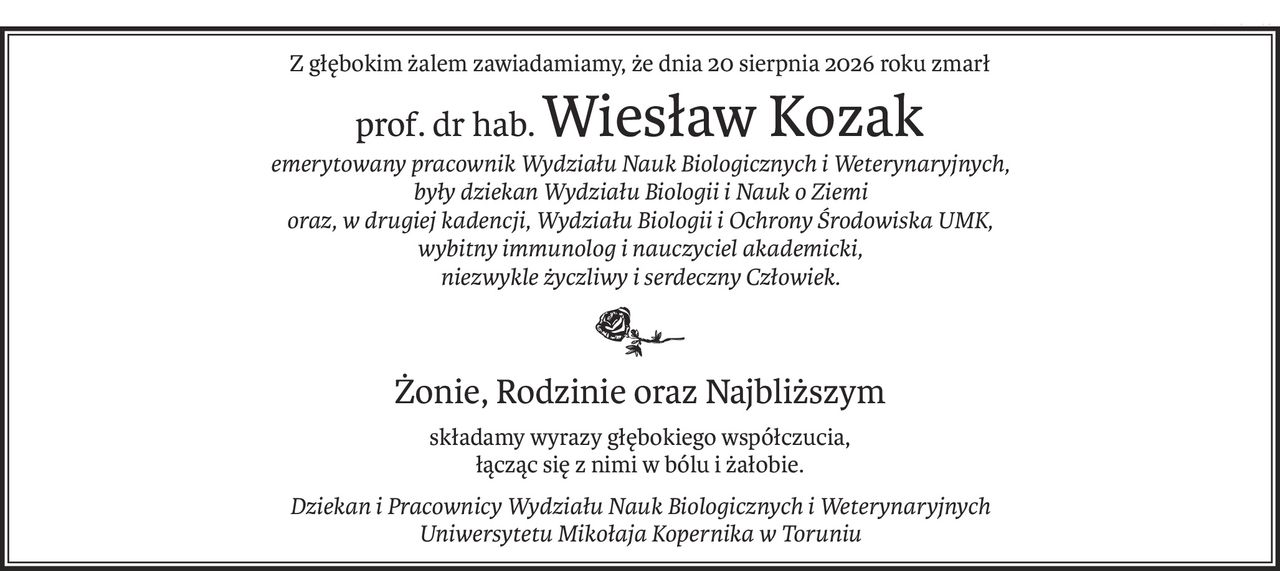 Z głębokim żalem zawiadamiamy, że dnia 20 sierpnia 2026 roku zmarł
prof. dr hab.Wiesław Kozak
emerytowany pracownik Wydziału Nauk Biologicznych i Weterynaryjnych, 
były dziekan Wydziału Biologii i Nauk o Ziemi 
oraz, w drugiej kadencji, Wydziału Biologii i Ochrony Środowiska UMK, 
wybitny immunolog i nauczyciel akademicki, 
niezwykle życzliwy i serdeczny Człowiek.

Żonie, Rodzinie oraz Najbliższym
składamy wyrazy głębokiego współczucia,
łącząc się z nimi w bólu i żałobie.
Dziekan i Pracownicy Wydziału Nauk Biologicznych i Weterynaryjnych 
Uniwersytetu Mikołaja Kopernika w Toruniu