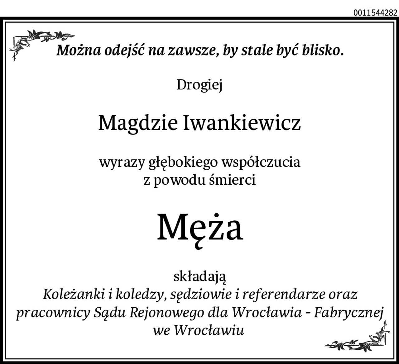 Można odejść na zawsze, by stale być blisko.
Drogiej
Magdzie Iwankiewicz
wyrazy głębokiego współczucia
z powodu śmierci
Męża
składają
Koleżanki i koledzy, sędziowie i referendarze oraz pracownicy Sądu Rejonowego dla Wrocławia - Fabrycznej we Wrocławiu