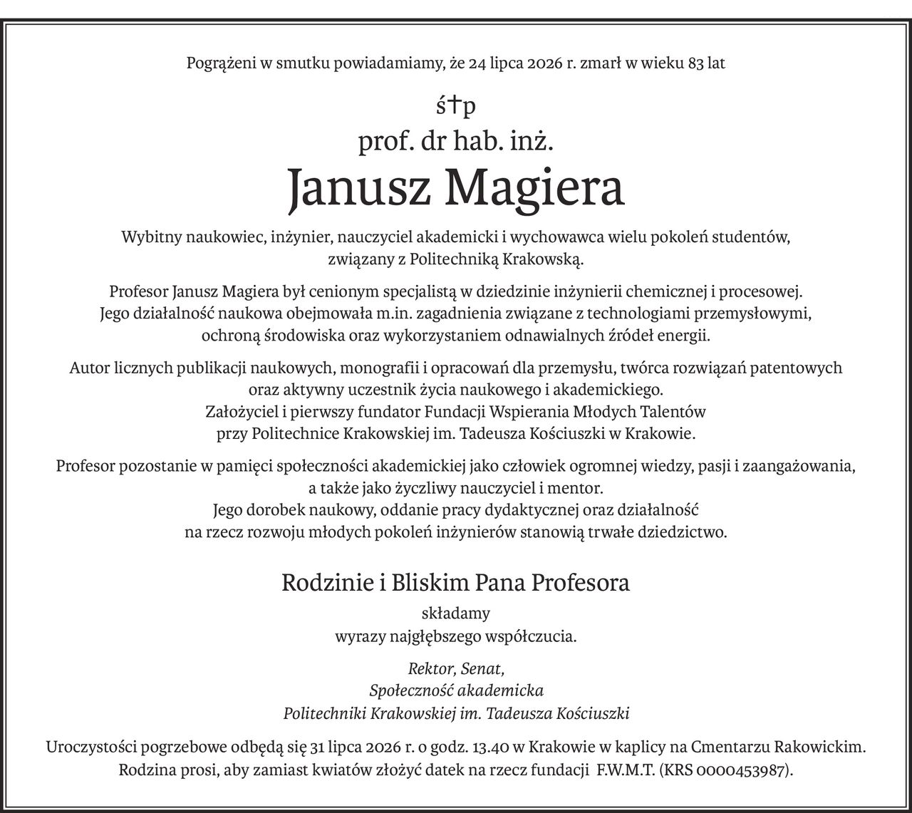 Pogrążeni w smutku powiadamiamy, że 24 lipca 2026 r. zmarł w wieku 83 lat
ś+p
prof. dr hab. inż.
Janusz Magiera
Wybitny naukowiec, inżynier, nauczyciel akademicki i wychowawca wielu pokoleń studentów,
związany z Politechniką Krakowską.
Profesor Janusz Magiera był cenionym specjalistą w dziedzinie inżynierii chemicznej i procesowej.
Jego działalność naukowa obejmowała m.in. zagadnienia związane z technologiami przemysłowymi,
ochroną środowiska oraz wykorzystaniem odnawialnych źródeł energii.
Autor licznych publikacji naukowych, monografii i opracowań dla przemysłu, twórca rozwiązań patentowych
oraz aktywny uczestnik życia naukowego i akademickiego.
Założyciel i pierwszy fundator Fundacji Wspierania Młodych Talentów 
przy Politechnice Krakowskiej im. Tadeusza Kościuszki w Krakowie.
Profesor pozostanie w pamięci społeczności akademickiej jako człowiek ogromnej wiedzy, pasji i zaangażowania, 
a także jako życzliwy nauczyciel i mentor.
Jego dorobek naukowy, oddanie pracy dydaktycznej oraz działalność 
na rzecz rozwoju młodych pokoleń inżynierów stanowią trwałe dziedzictwo.
Rodzinie i Bliskim Pana Profesora
składamy
wyrazy najgłębszego współczucia.
Rektor, Senat,
Społeczność akademicka
Politechniki Krakowskiejim. Tadeusza Kościuszki
Uroczystości pogrzebowe odbędą się 31 lipca 2026 r. o godz. 13.40 w Krakowie w kaplicy na Cmentarzu Rakowickim.
Rodzina prosi, aby zamiast kwiatów złożyć datek na rzecz fundacji F.W.M.T. (KRS 0000453987).