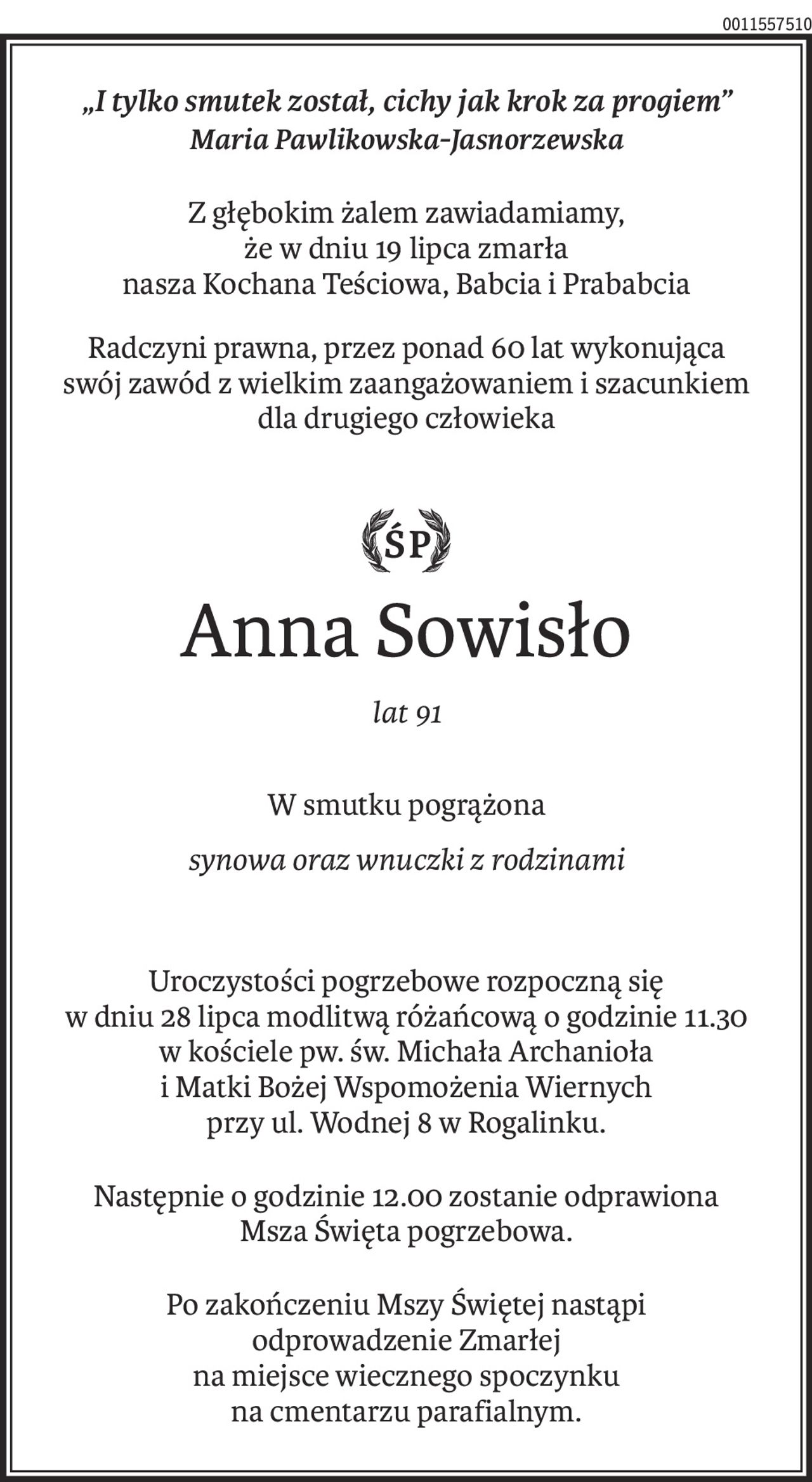 „I tylko smutek został, cichy jak krok za progiem”
Maria Pawlikowska-Jasnorzewska
Z głębokim żalem zawiadamiamy,
że w dniu 19 lipca zmarła
nasza Kochana Teściowa, Babcia i Prababcia
Radczyni prawna, przez ponad 60 lat wykonująca
swój zawód z wielkim zaangażowaniem i szacunkiem
dla drugiego człowieka

ś+p
Anna Sowisło
lat 91
W smutku pogrążona
synowa oraz wnuczki z rodzinami
Uroczystości pogrzebowe rozpoczną się
w dniu 28 lipca modlitwą różańcową o godzinie 11.30
w kościele pw. św. Michała Archanioła
i Matki Bożej Wspomożenia Wiernych
przy ul. Wodnej 8 w Rogalinku.
Następnie o godzinie 12.00 zostanie odprawiona
Msza Święta pogrzebowa.
Po zakończeniu Mszy Świętej nastąpi 
odprowadzenie Zmarłej
na miejsce wiecznego spoczynku
na cmentarzu parafialnym.