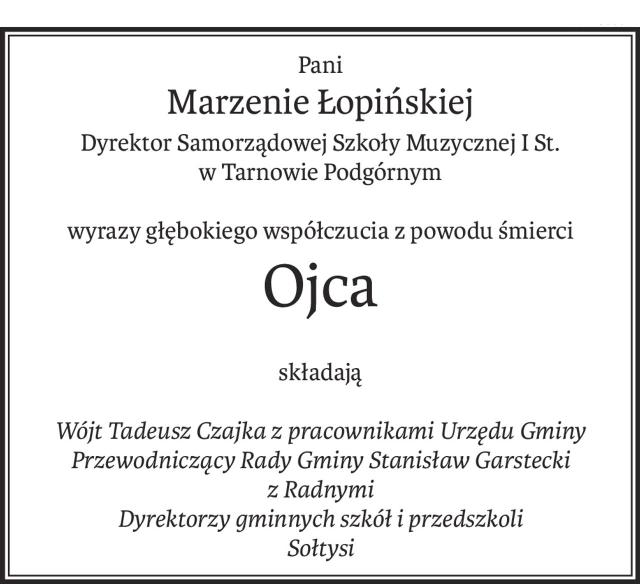 Pani
Marzenie Łopińskiej
Dyrektor Samorządowej Szkoły Muzycznej I St.
w Tarnowie Podgórnym
wyrazy głębokiego współczucia z powodu śmierci
Ojca
składają
Wójt Tadeusz Czajka z pracownikami Urzędu Gminy
Przewodniczący Rady Gminy Stanisław Garstecki
z Radnymi
Dyrektorzy gminnych szkół i przedszkoli
Sołtysi