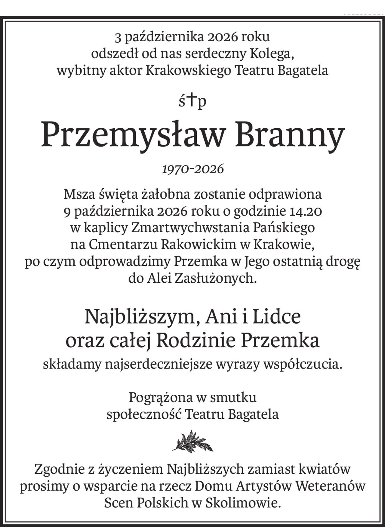3 października 2026 roku 
odszedł od nas serdeczny Kolega,
wybitny aktor Krakowskiego Teatru Bagatela
ś+p
Przemysław Branny
1970-2026
Msza święta żałobna zostanie odprawiona 
9 października 2026 roku o godzinie 14.20 
w kaplicy Zmartwychwstania Pańskiego 
na Cmentarzu Rakowickim w Krakowie, 
po czym odprowadzimy Przemka w Jego ostatnią drogę 
do Alei Zasłużonych.
Najbliższym, Ani i Lidce
oraz całej Rodzinie Przemka
składamy najserdeczniejsze wyrazy współczucia.
Pogrążona w smutku
społeczność Teatru Bagatela

Zgodnie z życzeniem Najbliższych zamiast kwiatów 
prosimy o wsparcie na rzecz Domu Artystów Weteranów 
Scen Polskich w Skolimowie.