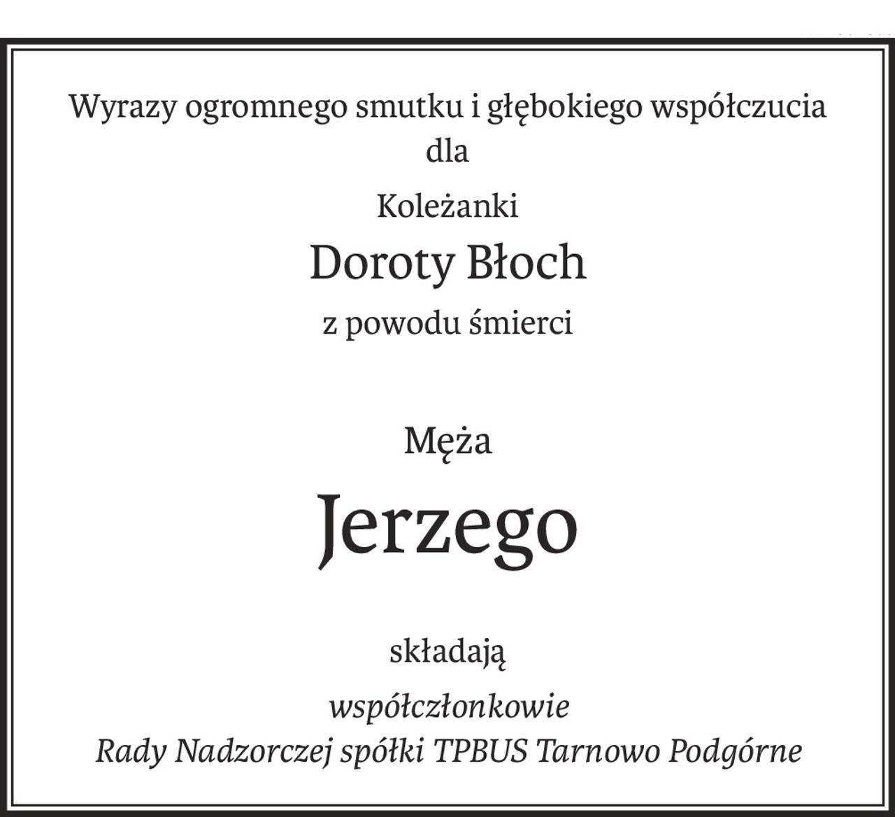 Wyrazy ogromnego smutku i głębokiego współczucia
dla
Koleżanki
Doroty Błoch
z powodu śmierci
Męża
Jerzego
składają
współczłonkowie
Rady Nadzorczej spółki TPBUS Tarnowo Podgórne