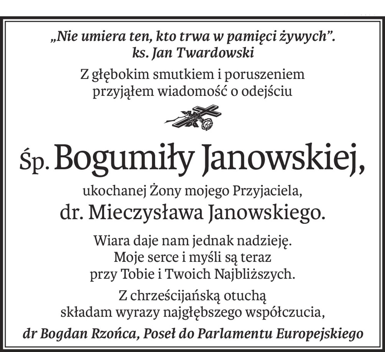 „Nie umiera ten, kto trwa w pamięci żywych”.
ks. Jan Twardowski
Z głębokim smutkiem i poruszeniem
przyjąłem wiadomość o odejściu

Śp.Bogumiły Janowskiej,
ukochanej Żony mojego Przyjaciela,
dr. Mieczysława Janowskiego.
Wiara daje nam jednak nadzieję.
Moje serce i myśli są teraz
przy Tobie i Twoich Najbliższych.
Z chrześcijańską otuchą
składam wyrazy najgłębszego współczucia,
dr Bogdan Rzońca, Poseł do Parlamentu Europejskiego