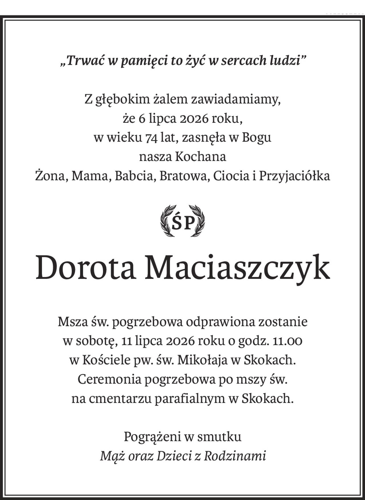 „Trwać w pamięci to żyć w sercach ludzi”
Z głębokim żalem zawiadamiamy,
że 6 lipca 2026 roku,
w wieku 74 lat, zasnęła w Bogu
nasza Kochana
Żona, Mama, Babcia, Bratowa, Ciocia i Przyjaciółka
ś+p
Dorota Maciaszczyk
Msza św. pogrzebowa odprawiona zostanie
w sobotę, 11 lipca 2026 roku o godz. 11.00
w Kościele pw. św. Mikołaja w Skokach.
Ceremonia pogrzebowa po mszy św.
na cmentarzu parafialnym w Skokach.
Pogrążeni w smutku
Mąż oraz Dzieci z Rodzinami