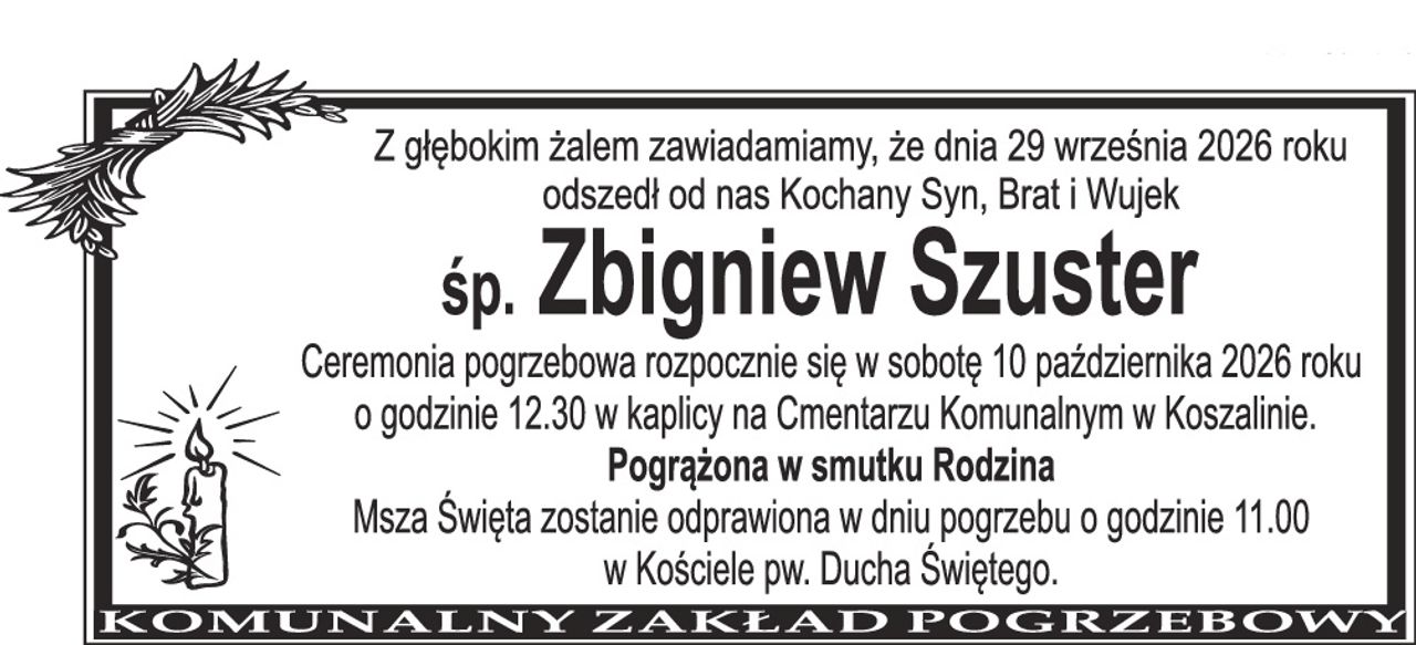 Z głębokim żalem zawiadamiamy, że dnia 29 września 2026 roku odszedł od nas Kochany Syn, Brat i Wujek śp. Zbigniew Szuster Ceremonia pogrzebowa rozpocznie się w sobotę 10 października 2026 roku o godzinie 12.30 w kaplicy na Cmentarzu Komunalnym w Koszalinie. Pogrążona w smutku rodzina Msza Święta zostanie odprawiona w dniu pogrzebu o godzinie 11.00 w Kościele pw. Ducha Świętego.