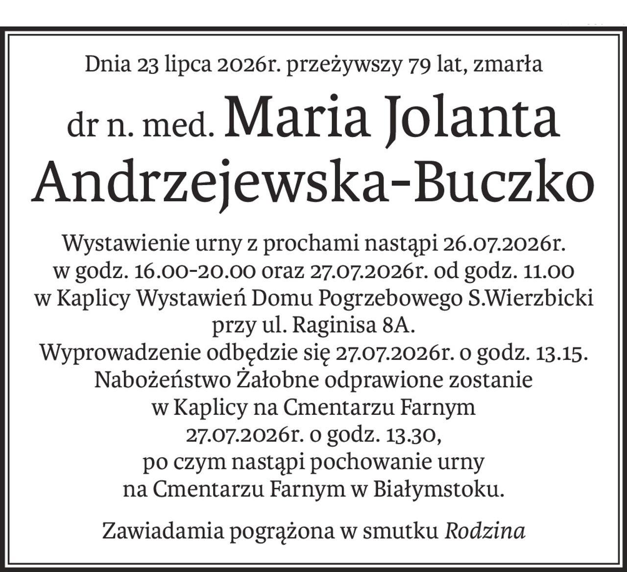 Dnia 23 lipca 2026r. przeżywszy 79 lat, zmarła
dr n. med.Maria Jolanta Andrzejewska-Buczko
Wystawienie urny z prochami nastąpi 26.07.2026r. 
w godz. 16.00-20.00 oraz 27.07.2026r. od godz. 11.00 
w Kaplicy Wystawień Domu Pogrzebowego S.Wierzbicki przy ul. Raginisa 8A.
Wyprowadzenie odbędzie się 27.07.2026r. o godz. 13.15. Nabożeństwo Żałobne odprawione zostanie 
w Kaplicy na Cmentarzu Farnym 
27.07.2026r. o godz. 13.30, 
po czym nastąpi pochowanie urny 
na Cmentarzu Farnym w Białymstoku.
Zawiadamia pogrążona w smutkuRodzina