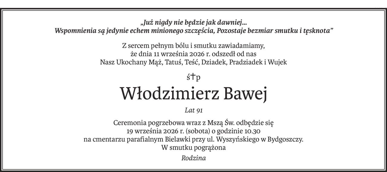 „Już nigdy nie będzie jak dawniej… 
Wspomnienia są jedynie echem minionego szczęścia, Pozostaje bezmiar smutku i tęsknota”
Z sercem pełnym bólu i smutku zawiadamiamy,
że dnia 11 września 2026 r. odszedł od nas
Nasz Ukochany Mąż, Tatuś, Teść, Dziadek, Pradziadek i Wujek
ś+p
Włodzimierz Bawej
Lat 91
Ceremonia pogrzebowa wraz z Mszą Św. odbędzie się
19 września 2026 r. (sobota) o godzinie 10.30
na cmentarzu parafialnym Bielawki przy ul. Wyszyńskiego w Bydgoszczy.
W smutku pogrążona
Rodzina
