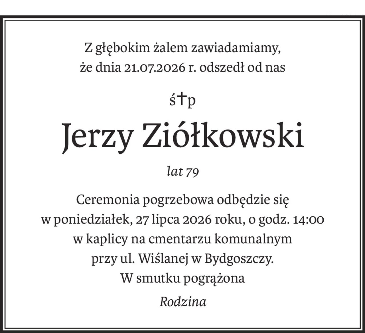 Z głębokim żalem zawiadamiamy,
że dnia 21.07.2026 r. odszedł od nas
ś+p
Jerzy Ziółkowski
lat 79
Ceremonia pogrzebowa odbędzie się
w poniedziałek, 27 lipca 2026 roku, o godz. 14:00
w kaplicy na cmentarzu komunalnym
przy ul. Wiślanej w Bydgoszczy.
W smutku pogrążona
Rodzina