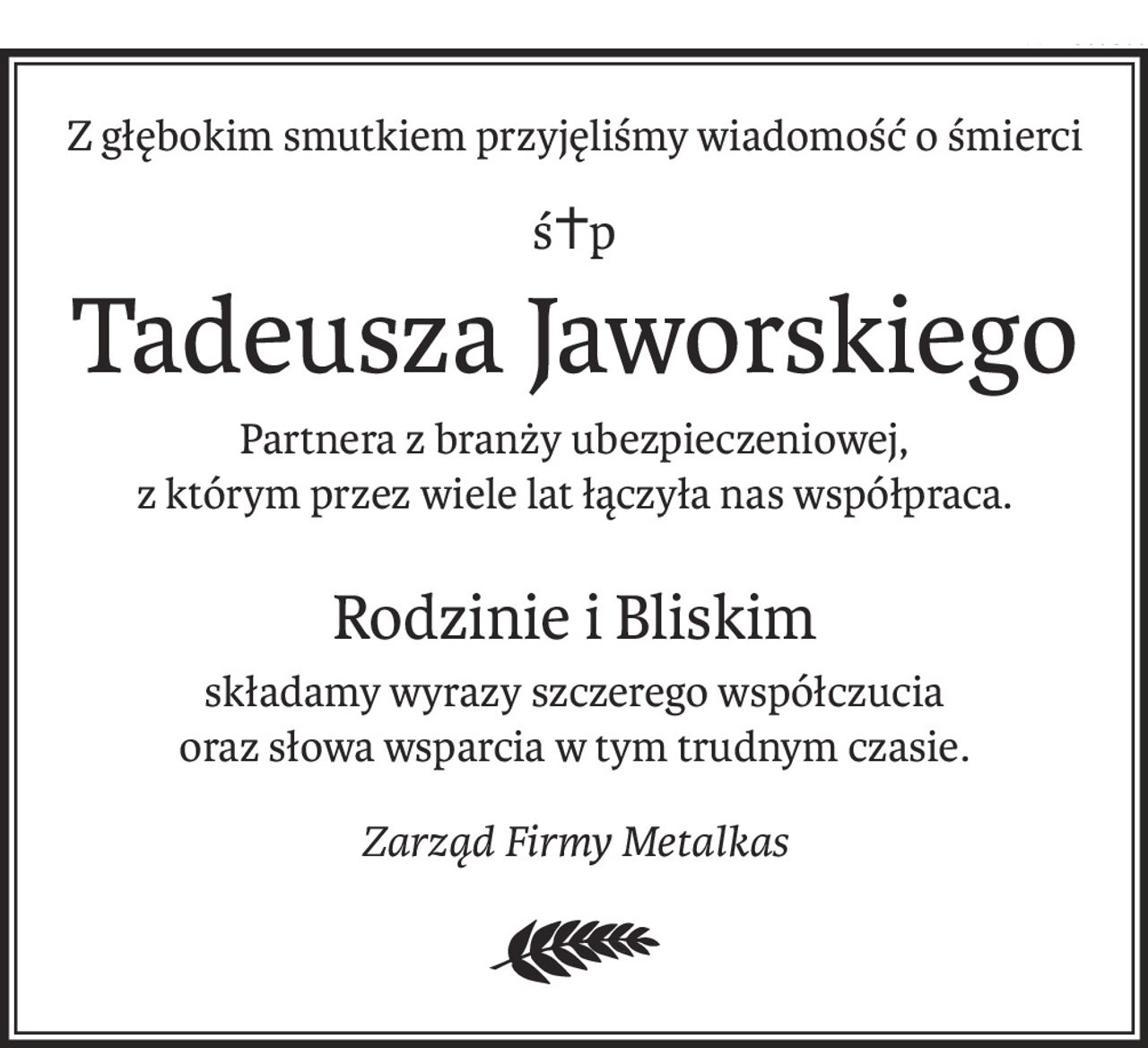 Z głębokim smutkiem przyjęliśmy wiadomość o śmierci
ś+p
Tadeusza Jaworskiego
Partnera z branży ubezpieczeniowej,
z którym przez wiele lat łączyła nas współpraca.
Rodzinie i Bliskim
składamy wyrazy szczerego współczucia
oraz słowa wsparcia w tym trudnym czasie.
Zarząd Firmy Metalkas