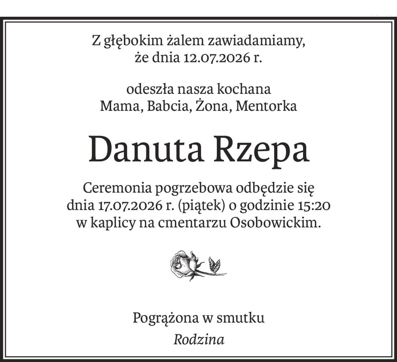 Z głębokim żalem zawiadamiamy,
że dnia 12.07.2026 r.
odeszła nasza kochana
Mama, Babcia, Żona, Mentorka
Danuta Rzepa
Ceremonia pogrzebowa odbędzie się 
dnia 17.07.2026 r. (piątek) o godzinie 15:20 
w kaplicy na cmentarzu Osobowickim.

Pogrążona w smutku
Rodzina