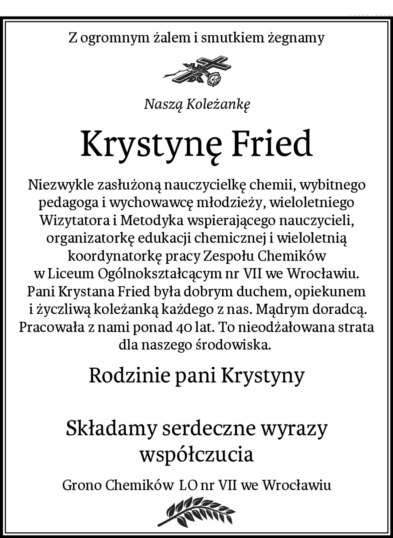 Z ogromnym żalem i smutkiem żegnamy
Naszą Koleżankę
Krystynę Fried
Niezwykle zasłużoną nauczycielkę chemii, wybitnego pedagoga i wychowawcę młodzieży, wieloletniego Wizytatora i Metodyka wspierającego nauczycieli, organizatorkę edukacji chemicznej i wieloletnią koordynatorkę pracy Zespołu Chemików
w Liceum Ogólnokształcącym nr VII we Wrocławiu.
Pani Krystana Fried była dobrym duchem, opiekunem
 i życzliwą koleżanką każdego z nas. Mądrym doradcą. Pracowała z nami ponad 40 lat. To nieodżałowana strata dla naszego środowiska. 
Rodzinie pani Krystyny

Składamy serdeczne wyrazy współczucia
Grono Chemików  LO nr VII we Wrocławiu