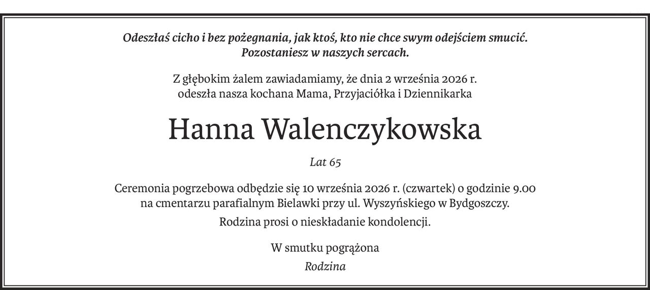 Odeszłaś cicho i bez pożegnania, jak ktoś, kto nie chce swym odejściem smucić.
Pozostaniesz w naszych sercach.
Z głębokim żalem zawiadamiamy, że dnia 2 września 2026 r.
odeszła nasza kochana Mama, Przyjaciółka i Dziennikarka
Hanna Walenczykowska
Lat 65
Ceremonia pogrzebowa odbędzie się 10 września 2026 r. (czwartek) o godzinie 9.00
na cmentarzu parafialnym Bielawki przy ul. Wyszyńskiego w Bydgoszczy.
Rodzina prosi o nieskładanie kondolencji.
W smutku pogrążona
Rodzina