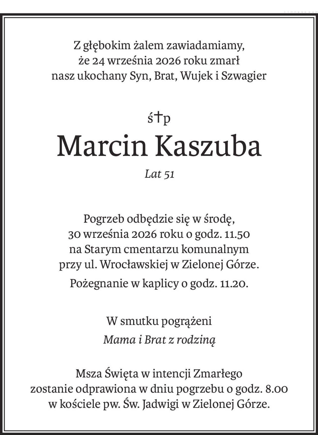 Z głębokim żalem zawiadamiamy, 
że 24 września 2026 roku zmarł 
nasz ukochany Syn, Brat, Wujek i Szwagier
ś+p
Marcin Kaszuba
Lat 51
Pogrzeb odbędzie się w środę, 
30 września 2026 roku o godz. 11.50 
na Starym cmentarzu komunalnym 
przy ul. Wrocławskiej w Zielonej Górze.
Pożegnanie w kaplicy o godz. 11.20.
W smutku pogrążeni
Mama i Brat z rodziną
Msza Święta w intencji Zmarłego 
zostanie odprawiona w dniu pogrzebu o godz. 8.00 w kościele pw. Św. Jadwigi w Zielonej Górze.