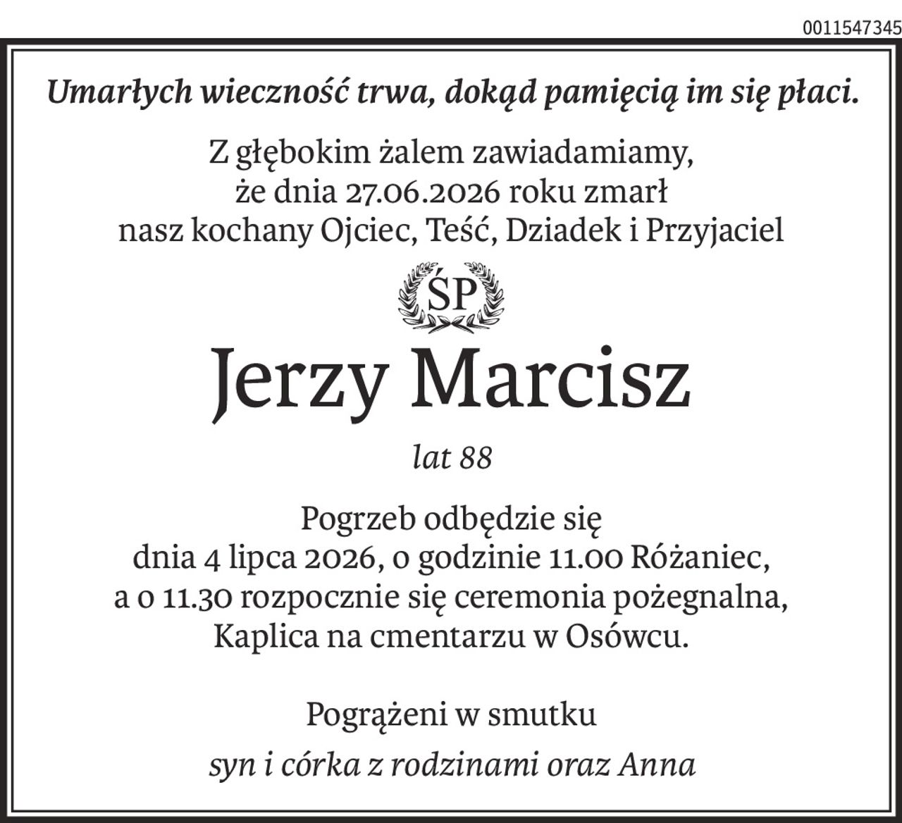 Umarłych wieczność trwa, dokąd pamięcią im się płaci.
Z głębokim żalem zawiadamiamy,
że dnia 27.06.2026 roku zmarł
nasz kochany Ojciec, Teść, Dziadek i Przyjaciel
ś+p
Jerzy Marcisz
lat 88
Pogrzeb odbędzie się
dnia 4 lipca 2026, o godzinie 11.00 Różaniec,
a o 11.30 rozpocznie się ceremonia pożegnalna,
Kaplica na cmentarzu w Osówcu.
Pogrążeni w smutku
syn i córka z rodzinami oraz Anna