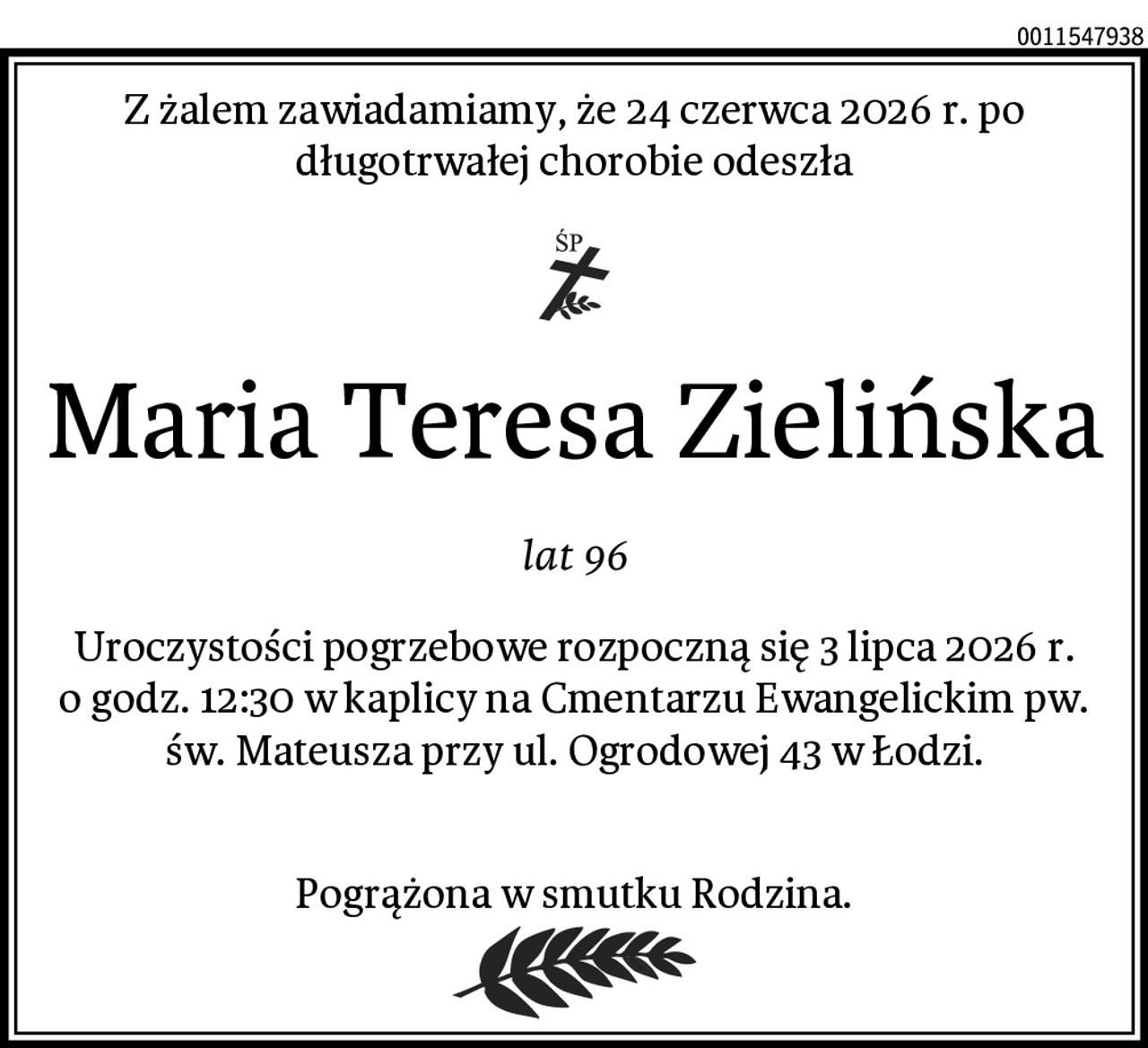 Z żalem zawiadamiamy, że 24 czerwca 2026 r. po długotrwałej chorobie odeszła
Maria Teresa Zielińska
lat 96
Uroczystości pogrzebowe rozpoczną się 3 lipca 2026 r. o godz. 12:30 w kaplicy na Cmentarzu Ewangelickim pw. św. Mateusza przy ul. Ogrodowej 43 w Łodzi.

Pogrążona w smutku Rodzina.