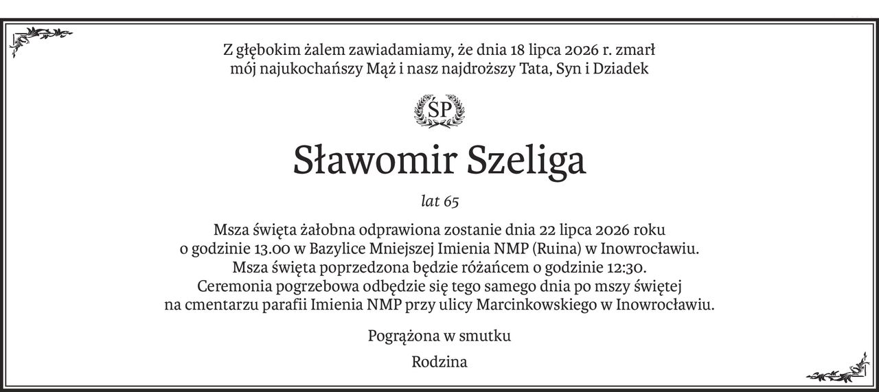 Z głębokim żalem zawiadamiamy, że dnia 18 lipca 2026 r. zmarł
mój najukochańszy Mąż i nasz najdroższy Tata, Syn i Dziadek

ś+p
Sławomir Szeliga
lat 65
Msza święta żałobna odprawiona zostanie dnia 22 lipca 2026 roku
o godzinie 13.00 w Bazylice Mniejszej Imienia NMP (Ruina) w Inowrocławiu.
Msza święta poprzedzona będzie różańcem o godzinie 12:30.
Ceremonia pogrzebowa odbędzie się tego samego dnia po mszy świętej
na cmentarzu parafii Imienia NMP przy ulicy Marcinkowskiego w Inowrocławiu.
Pogrążona w smutku
Rodzina