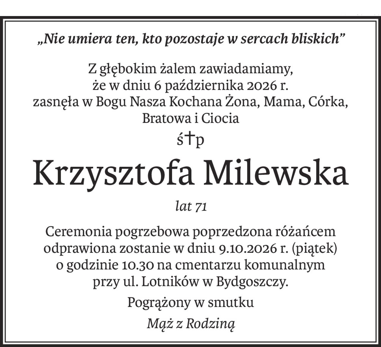 „Nie umiera ten, kto pozostaje w sercach bliskich”
Z głębokim żalem zawiadamiamy, 
że w dniu 6 października 2026 r. 
zasnęła w Bogu Nasza Kochana Żona, Mama, Córka, Bratowa i Ciocia
ś+p
Krzysztofa Milewska
lat 71
Ceremonia pogrzebowa poprzedzona różańcem odprawiona zostanie w dniu 9.10.2026 r. (piątek) 
o godzinie 10.30 na cmentarzu komunalnym 
przy ul. Lotników w Bydgoszczy.
Pogrążony w smutku
Mąż z Rodziną
