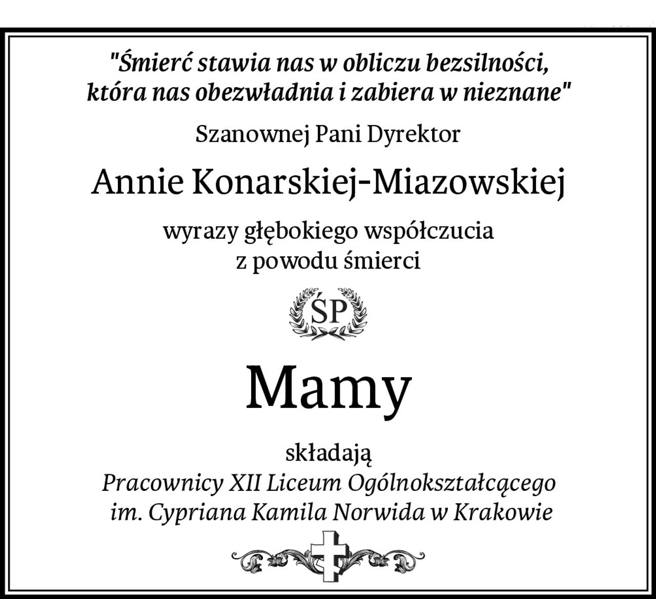 "Śmierć stawia nas w obliczu bezsilności,
która nas obezwładnia i zabiera w nieznane"
Szanownej Pani Dyrektor
Annie Konarskiej-Miazowskiej
wyrazy głębokiego współczucia
z powodu śmierci
Mamy
składają
Pracownicy XII Liceum Ogólnokształcącego
 im. Cypriana Kamila Norwida w Krakowie