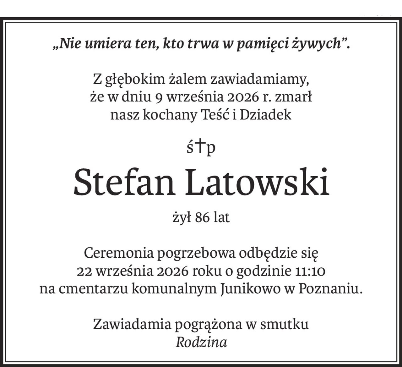 „Nie umiera ten, kto trwa w pamięci żywych”.
Z głębokim żalem zawiadamiamy,
że w dniu 9 września 2026 r. zmarł
nasz kochany Teść i Dziadek
ś+p
Stefan Latowski
żył 86 lat
Ceremonia pogrzebowa odbędzie się
22 września 2026 roku o godzinie 11:10
na cmentarzu komunalnym Junikowo w Poznaniu.
Zawiadamia pogrążona w smutku
Rodzina