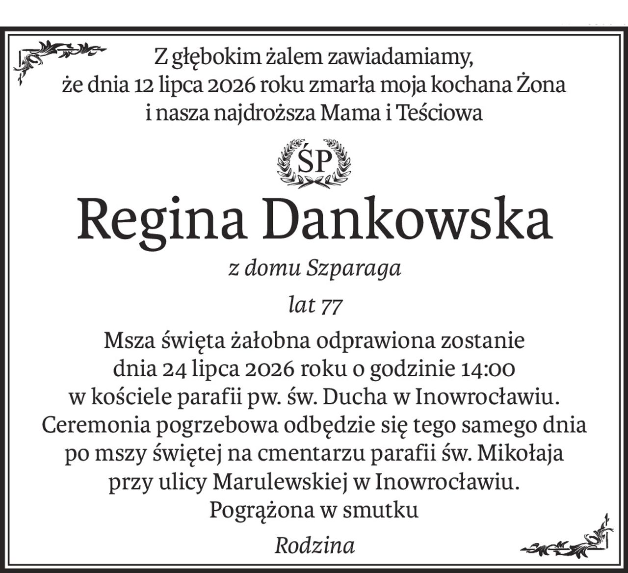 Z głębokim żalem zawiadamiamy,
że dnia 12 lipca 2026 roku zmarła moja kochana Żona
i nasza najdroższa Mama i Teściowa
ś+p
Regina Dankowska
z domu Szparaga
lat 77
Msza święta żałobna odprawiona zostanie
dnia 24 lipca 2026 roku o godzinie 14:00
w kościele parafii pw. św. Ducha w Inowrocławiu.
Ceremonia pogrzebowa odbędzie się tego samego dnia
po mszy świętej na cmentarzu parafii św. Mikołaja
przy ulicy Marulewskiej w Inowrocławiu.
Pogrążona w smutku
Rodzina