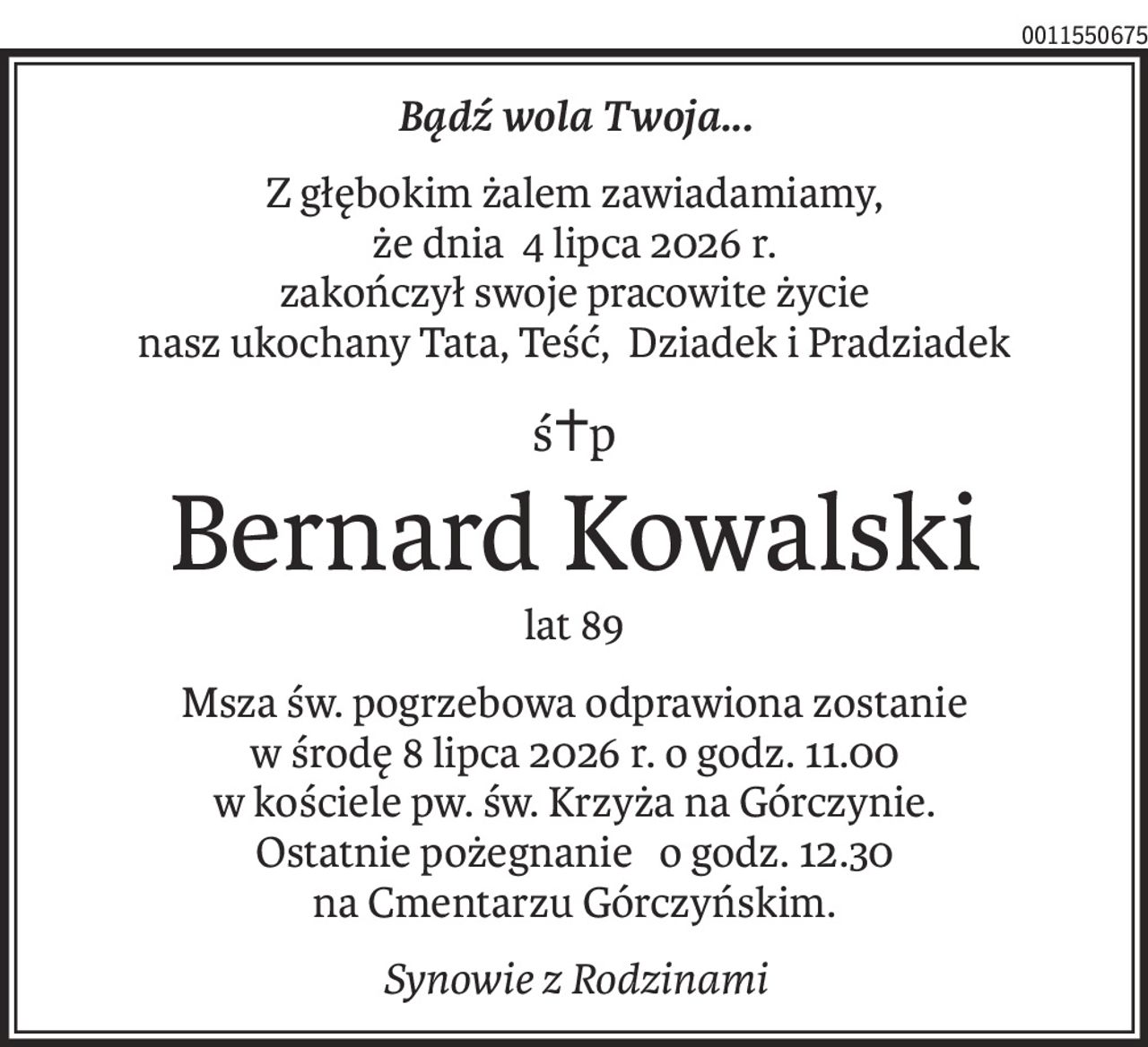 Bądź wola Twoja...
Z głębokim żalem zawiadamiamy,
że dnia 4 lipca 2026 r.
zakończył swoje pracowite życie
nasz ukochany Tata, Teść, Dziadek i Pradziadek
ś+p
Bernard Kowalski
lat 89
Msza św. pogrzebowa odprawiona zostanie
w środę 8 lipca 2026 r. o godz. 11.00
w kościele pw. św. Krzyża na Górczynie.
Ostatnie pożegnanie o godz. 12.30
na Cmentarzu Górczyńskim.
Synowie z Rodzinami