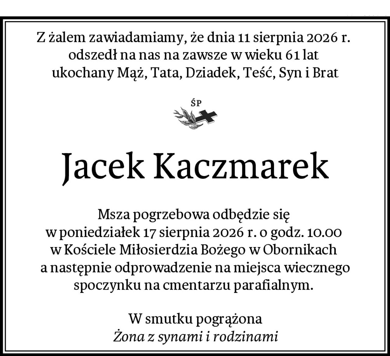 Z żalem zawiadamiamy, że dnia 11 sierpnia 2026 r. 
odszedł na nas na zawsze w wieku 61 lat 
ukochany Mąż, Tata, Dziadek, Teść, Syn i Brat
Jacek Kaczmarek
Msza pogrzebowa odbędzie się 
w poniedziałek 17 sierpnia 2026 r. o godz. 10.00 
w Kościele Miłosierdzia Bożego w Obornikach 
a następnie odprowadzenie na miejsca wiecznego spoczynku na cmentarzu parafialnym. 
W smutku pogrążona
Żona z synami i rodzinami