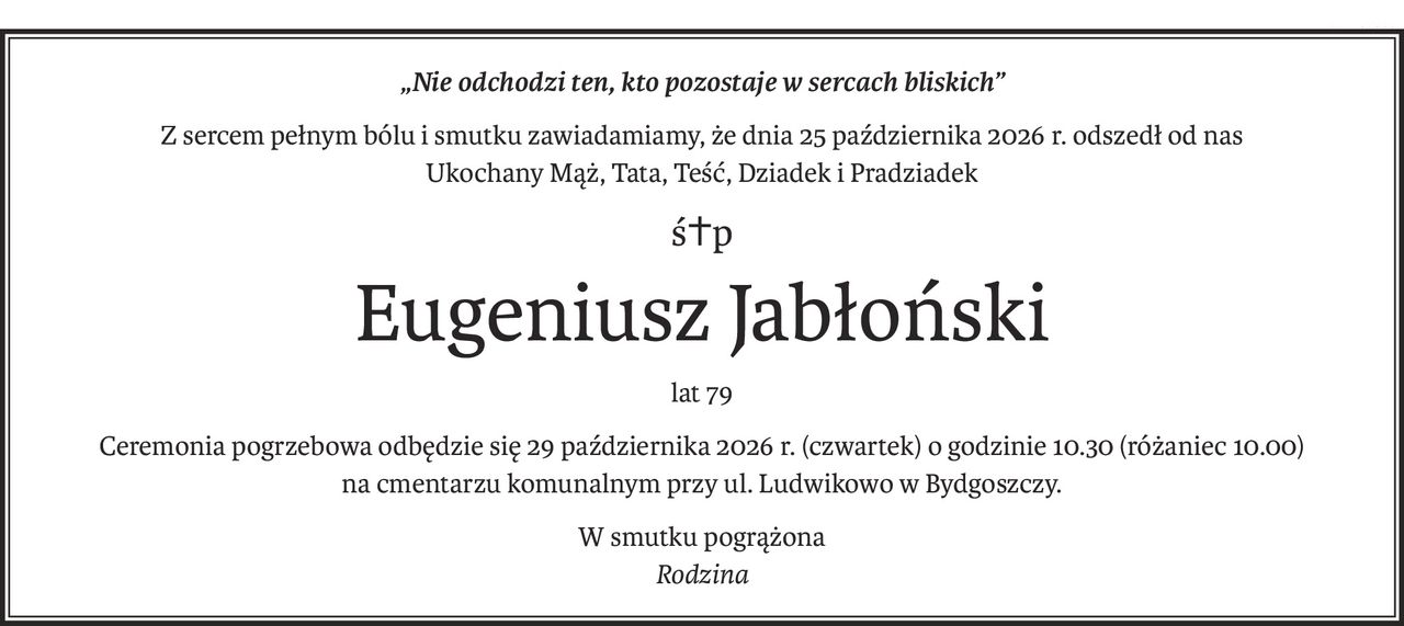 „Nie odchodzi ten, kto pozostaje w sercach bliskich”
Z sercem pełnym bólu i smutku zawiadamiamy, że dnia 25 października 2026 r. odszedł od nas
Ukochany Mąż, Tata, Teść, Dziadek i Pradziadek
ś+p
Eugeniusz Jabłoński
lat 79
Ceremonia pogrzebowa odbędzie się 29 października 2026 r. (czwartek) o godzinie 10.30 (różaniec 10.00)
na cmentarzu komunalnym przy ul. Ludwikowo w Bydgoszczy.
W smutku pogrążona
Rodzina