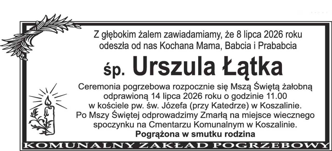 Z głębokim żalem zawiadamiamy, że 8 lipca 2026 roku odeszła od nas Kochana Mama, Babcia i Prababcia śp. Urszula Łątka Ceremonia pogrzebowa rozpocznie się Mszą Świętą żałobną odprawioną 14 lipca 2026 roku o godzinie 11.00 w kościele pw. św. Józefa (przy Katedrze) w Koszalinie. Po Mszy Świętej odprowadzimy Zmarłą na miejsce wiecznego spoczynku na Cmentarzu Komunalnym w Koszalinie. Pogrążona w smutku rodzina