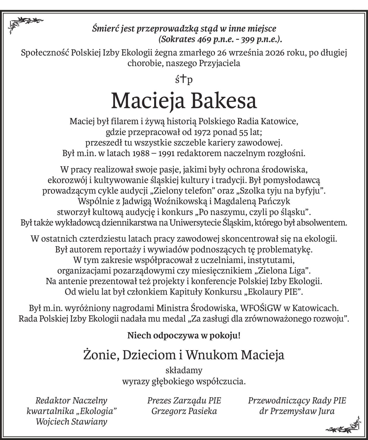 Śmierć jest przeprowadzką stąd w inne miejsce
(Sokrates 469 p.n.e. - 399 p.n.e.). 
Społeczność Polskiej Izby Ekologii żegna zmarłego 26 września 2026 roku, po długiej chorobie, naszego Przyjaciela
ś+p
Macieja Bakesa
Maciej był filarem i żywą historią Polskiego Radia Katowice, 
gdzie przepracował od 1972 ponad 55 lat; 
przeszedł tu wszystkie szczeble kariery zawodowej. 
Był m.in. w latach 1988 – 1991 redaktorem naczelnym rozgłośni.
W pracy realizował swoje pasje, jakimi były ochrona środowiska, 
ekorozwój i kultywowanie śląskiej kultury i tradycji. Był pomysłodawcą 
prowadzącym cykle audycji „Zielony telefon” oraz „Szolka tyju na byfyju”. 
Wspólnie z Jadwigą Woźnikowską i Magdaleną Pańczyk 
stworzył kultową audycję i konkurs „Po naszymu, czyli po śląsku”. 
Był także wykładowcą dziennikarstwa na Uniwersytecie Śląskim, którego był absolwentem.
W ostatnich czterdziestu latach pracy zawodowej skoncentrował się na ekologii. 
Był autorem reportaży i wywiadów podnoszących tę problematykę. 
W tym zakresie współpracował z uczelniami, instytutami, 
organizacjami pozarządowymi czy miesięcznikiem „Zielona Liga”. 
Na antenie prezentował też projekty i konferencje Polskiej Izby Ekologii. 
Od wielu lat był członkiem Kapituły Konkursu „Ekolaury PIE”.
Był m.in. wyróżniony nagrodami Ministra Środowiska, WFOŚiGW w Katowicach. 
Rada Polskiej Izby Ekologii nadała mu medal „Za zasługi dla zrównoważonego rozwoju”.
Niech odpoczywa w pokoju!
Żonie, Dzieciom i Wnukom Macieja
składamy
wyrazy głębokiego współczucia.
Redaktor Naczelny
kwartalnika „Ekologia”
Wojciech Stawiany
Prezes Zarządu PIE
Grzegorz Pasieka

Przewodniczący Rady PIE
dr Przemysław Jura