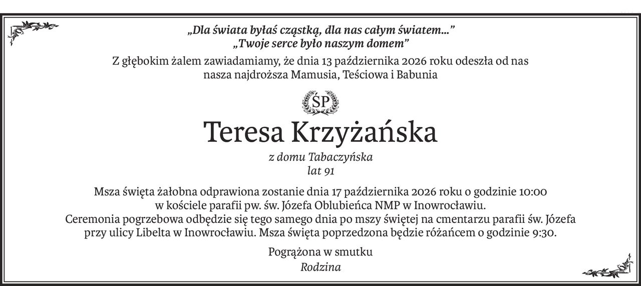 „Dla świata byłaś cząstką, dla nas całym światem…” 
„Twoje serce było naszym domem”
Z głębokim żalem zawiadamiamy, że dnia 13 października 2026 roku odeszła od nas 
nasza najdroższa Mamusia, Teściowa i Babunia

ś+p
Teresa Krzyżańska
z domu Tabaczyńska 
lat 91
Msza święta żałobna odprawiona zostanie dnia 17 października 2026 roku o godzinie 10:00 
w kościele parafii pw. św. Józefa Oblubieńca NMP w Inowrocławiu. 
Ceremonia pogrzebowa odbędzie się tego samego dnia po mszy świętej na cmentarzu parafii św. Józefa 
przy ulicy Libelta w Inowrocławiu. Msza święta poprzedzona będzie różańcem o godzinie 9:30.
Pogrążona w smutku
Rodzina