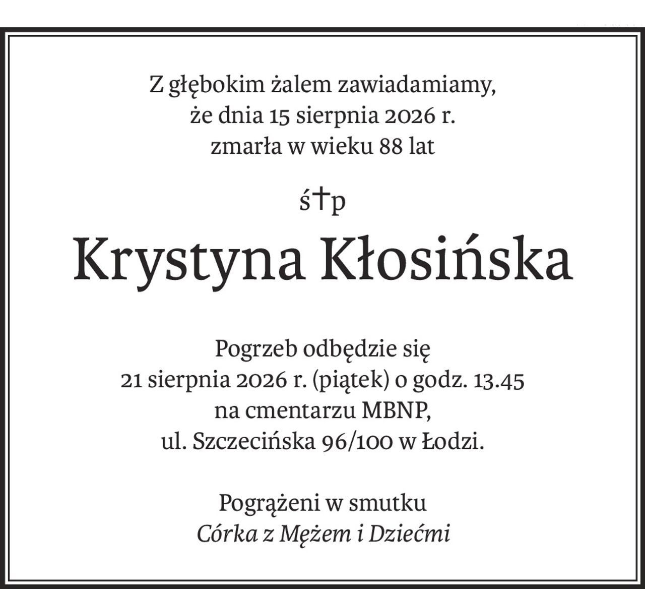 Z głębokim żalem zawiadamiamy,
że dnia 15 sierpnia 2026 r.
zmarła w wieku 88 lat
ś+p
Krystyna Kłosińska
Pogrzeb odbędzie się
21 sierpnia 2026 r. (piątek) o godz. 13.45
na cmentarzu MBNP,
ul. Szczecińska 96/100 w Łodzi.
Pogrążeni w smutku
Córka z Mężem i Dziećmi