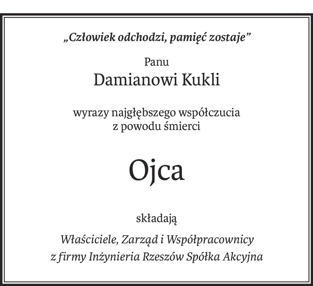 „Człowiek odchodzi, pamięć zostaje”
Panu
Damianowi Kukli
wyrazy najgłębszego współczucia
z powodu śmierci
Ojca
składają
Właściciele, Zarząd i Współpracownicy
z firmy Inżynieria Rzeszów Spółka Akcyjna