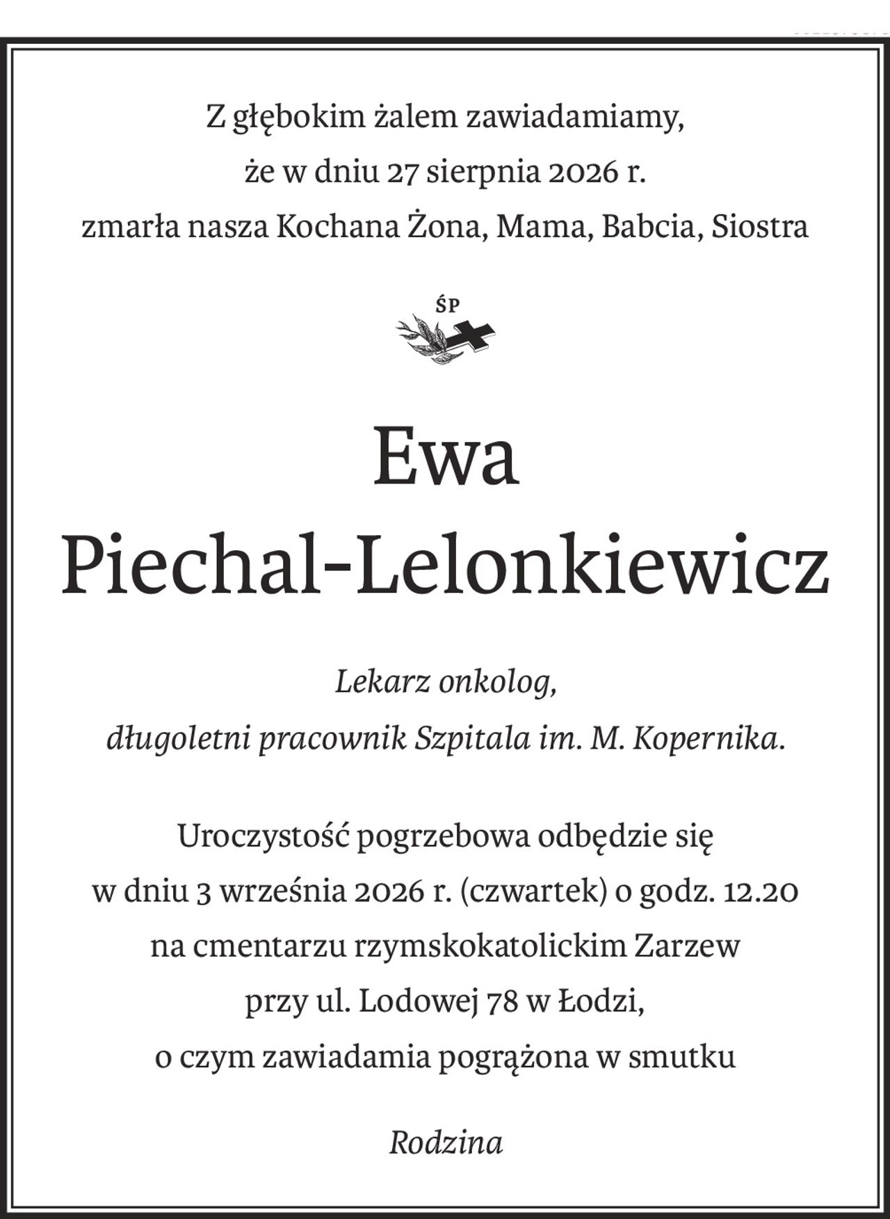 Z głębokim żalem zawiadamiamy,
że w dniu 27 sierpnia 2026 r.
zmarła nasza Kochana Żona, Mama, Babcia, Siostra

Ewa 
Piechal-Lelonkiewicz
ś+p
Lekarz onkolog,
długoletni pracownik Szpitala im. M. Kopernika.
Uroczystość pogrzebowa odbędzie się
w dniu 3 września 2026 r. (czwartek) o godz. 12.20
na cmentarzu rzymskokatolickim Zarzew
przy ul. Lodowej 78 w Łodzi,
o czym zawiadamia pogrążona w smutku
Rodzina