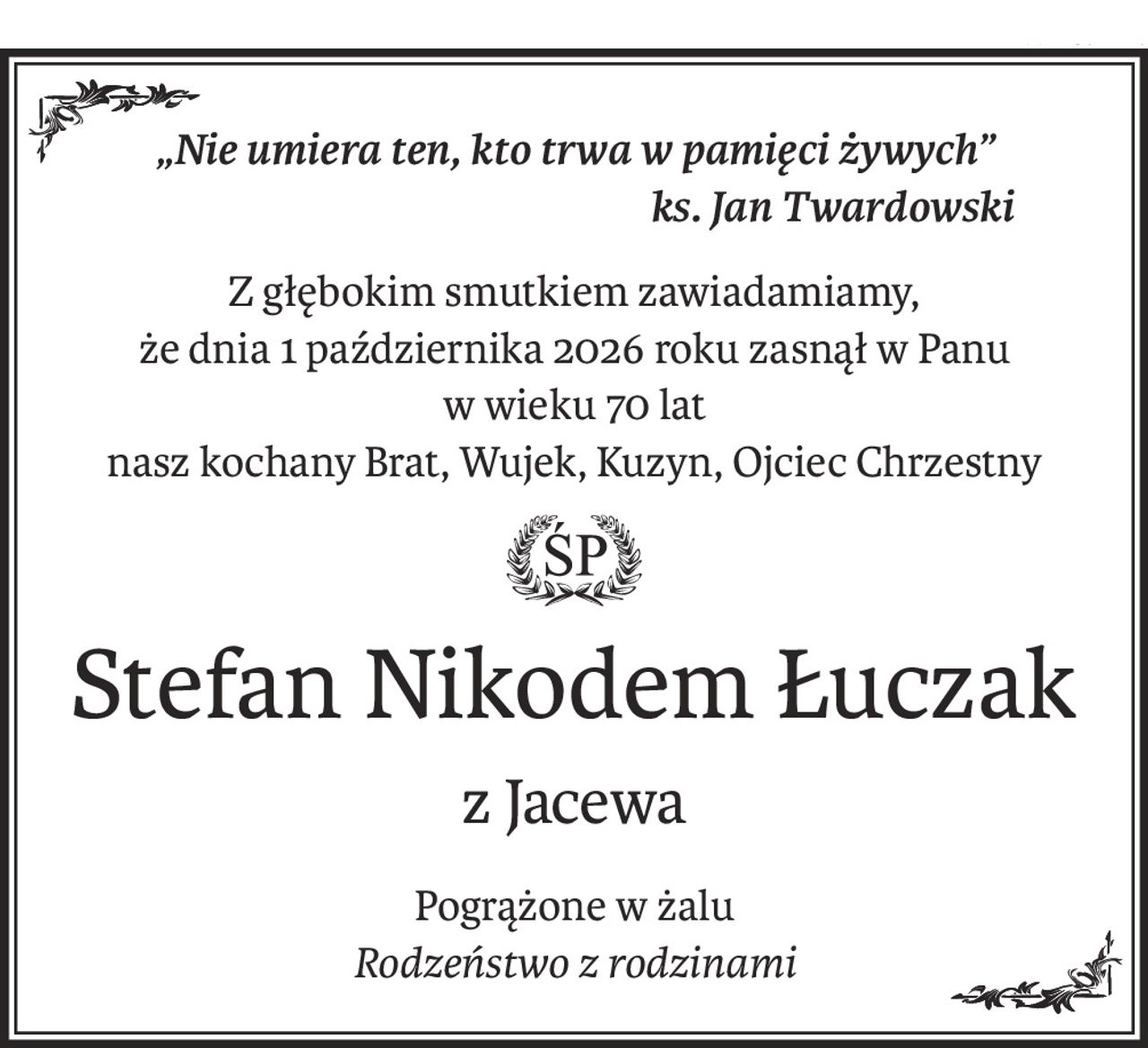„Nie umiera ten, kto trwa w pamięci żywych”
ks. Jan Twardowski
Z głębokim smutkiem zawiadamiamy,
że dnia 1 października 2026 roku zasnął w Panu
w wieku 70 lat
nasz kochany Brat, Wujek, Kuzyn, Ojciec Chrzestny
ś+p
Stefan Nikodem Łuczak
z Jacewa
Pogrążone w żalu
Rodzeństwo z rodzinami