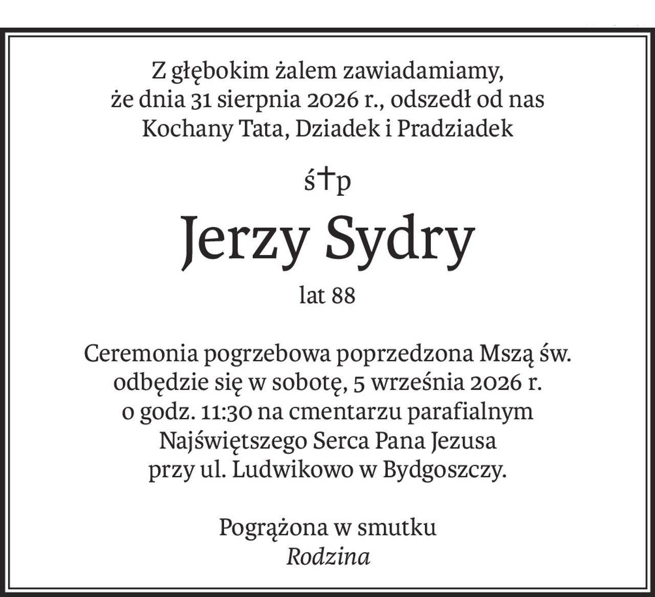 Z głębokim żalem zawiadamiamy,
że dnia 31 sierpnia 2026 r., odszedł od nas
Kochany Tata, Dziadek i Pradziadek
ś+p
Jerzy Sydry
lat 88
Ceremonia pogrzebowa poprzedzona Mszą św.
odbędzie się w sobotę, 5 września 2026 r. 
o godz. 11:30 na cmentarzu parafialnym
Najświętszego Serca Pana Jezusa
przy ul. Ludwikowo w Bydgoszczy.
Pogrążona w smutku
Rodzina