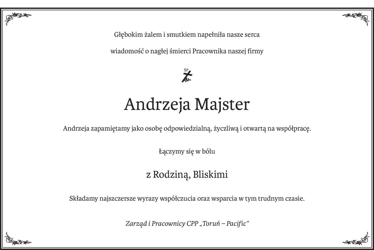 Głębokim żalem i smutkiem napełniła nasze serca
wiadomość o nagłej śmierci Pracownika naszej firmy

ś+p
Andrzeja Majster
Andrzeja zapamiętamy jako osobę odpowiedzialną, życzliwą i otwartą na współpracę.
Łączymy się w bólu
z Rodziną, Bliskimi
Składamy najszczersze wyrazy współczucia oraz wsparcia w tym trudnym czasie.
Zarząd i Pracownicy CPP „Toruń – Pacific”