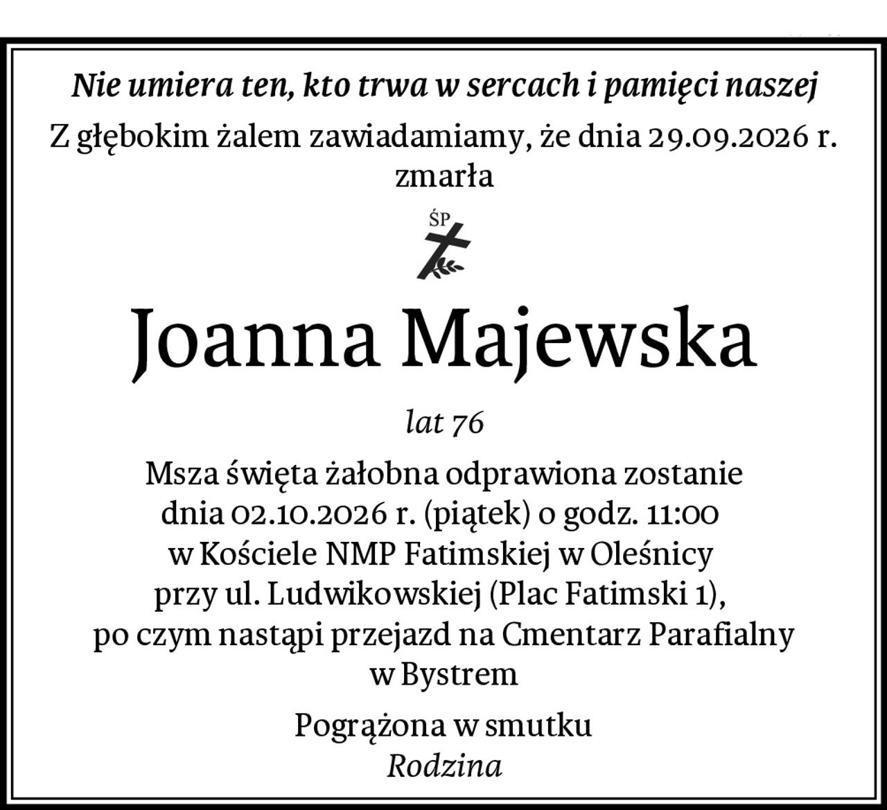 Nie umiera ten, kto trwa w sercach i pamięci naszej
Z głębokim żalem zawiadamiamy, że dnia 29.09.2026 r. zmarła
Joanna Majewska
lat 76
Msza święta żałobna odprawiona zostanie
dnia 02.10.2026 r. (piątek) o godz. 11:00 
w Kościele NMP Fatimskiej w Oleśnicy 
przy ul. Ludwikowskiej (Plac Fatimski 1), 
po czym nastąpi przejazd na Cmentarz Parafialny w Bystrem
Pogrążona w smutku
Rodzina