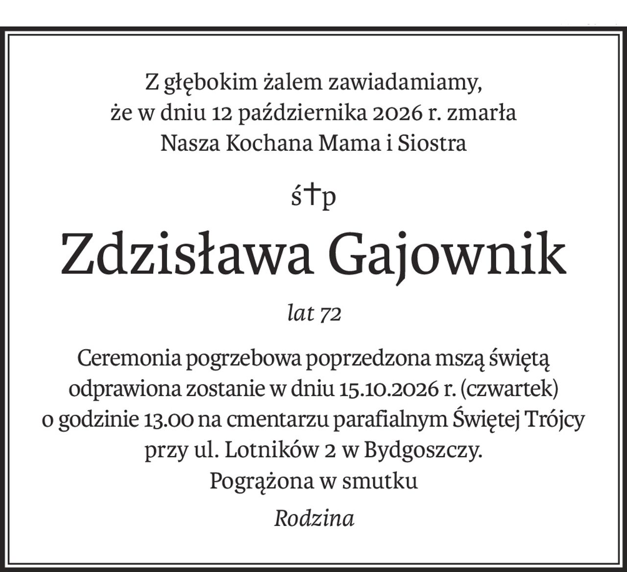 Z głębokim żalem zawiadamiamy,
że w dniu 12 października 2026 r. zmarła
Nasza Kochana Mama i Siostra
ś+p
Zdzisława Gajownik
lat 72
Ceremonia pogrzebowa poprzedzona mszą świętą odprawiona zostanie w dniu 15.10.2026 r. (czwartek)
o godzinie 13.00 na cmentarzu parafialnym Świętej Trójcy
przy ul. Lotników 2 w Bydgoszczy.
Pogrążona w smutku
Rodzina