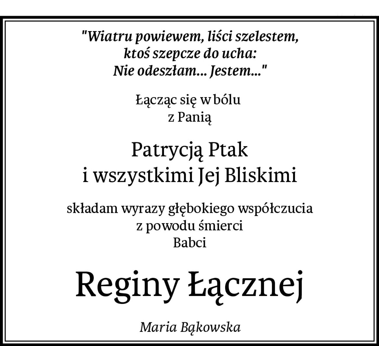 "Wiatru powiewem, liści szelestem,
ktoś szepcze do ucha:
Nie odeszłam... Jestem..."
Łącząc się w bólu 
z Panią
Patrycją Ptak
i wszystkimi Jej Bliskimi
składam wyrazy głębokiego współczucia
z powodu śmierci
Babci
Reginy Łącznej
Maria Bąkowska