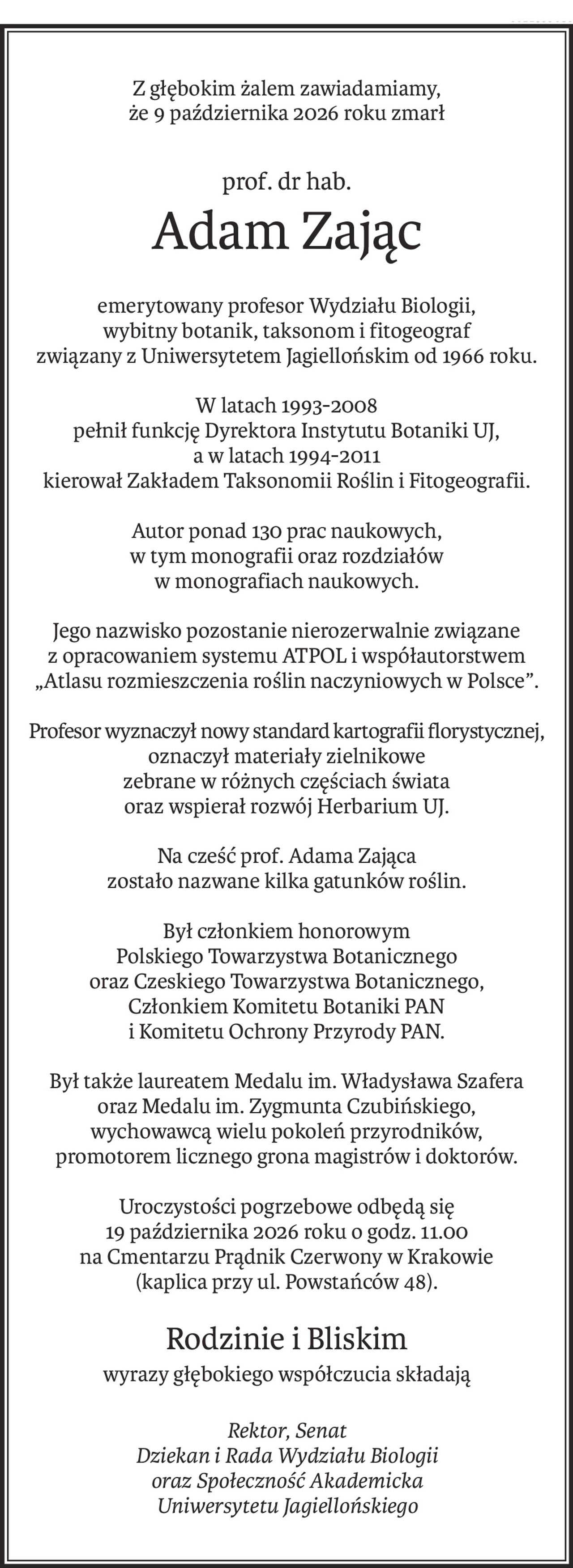 Z głębokim żalem zawiadamiamy,
że 9 października 2026 roku zmarł
prof. dr hab.
Adam Zając
emerytowany profesor Wydziału Biologii,
wybitny botanik, taksonom i fitogeograf
związany z Uniwersytetem Jagiellońskim od 1966 roku.
W latach 1993-2008
pełnił funkcję Dyrektora Instytutu Botaniki UJ,
a w latach 1994-2011
kierował Zakładem Taksonomii Roślin i Fitogeografii.
Autor ponad 130 prac naukowych,
w tym monografii oraz rozdziałów 
w monografiach naukowych.
Jego nazwisko pozostanie nierozerwalnie związane
z opracowaniem systemu ATPOL i współautorstwem
„Atlasu rozmieszczenia roślin naczyniowych w Polsce”.
Profesor wyznaczył nowy standard kartografii florystycznej, 
oznaczył materiały zielnikowe
zebrane w różnych częściach świata 
oraz wspierał rozwój Herbarium UJ.
Na cześć prof. Adama Zająca
zostało nazwane kilka gatunków roślin.
Był członkiem honorowym
Polskiego Towarzystwa Botanicznego
oraz Czeskiego Towarzystwa Botanicznego,
Członkiem Komitetu Botaniki PAN
i Komitetu Ochrony Przyrody PAN.
Był także laureatem Medalu im. Władysława Szafera 
oraz Medalu im. Zygmunta Czubińskiego,
wychowawcą wielu pokoleń przyrodników,
promotorem licznego grona magistrów i doktorów.
Uroczystości pogrzebowe odbędą się
19 października 2026 roku o godz. 11.00
na Cmentarzu Prądnik Czerwony w Krakowie
(kaplica przy ul. Powstańców 48).
Rodzinie i Bliskim
wyrazy głębokiego współczucia składają
Rektor, Senat 
Dziekan i Rada Wydziału Biologii 
oraz Społeczność Akademicka
Uniwersytetu Jagiellońskiego