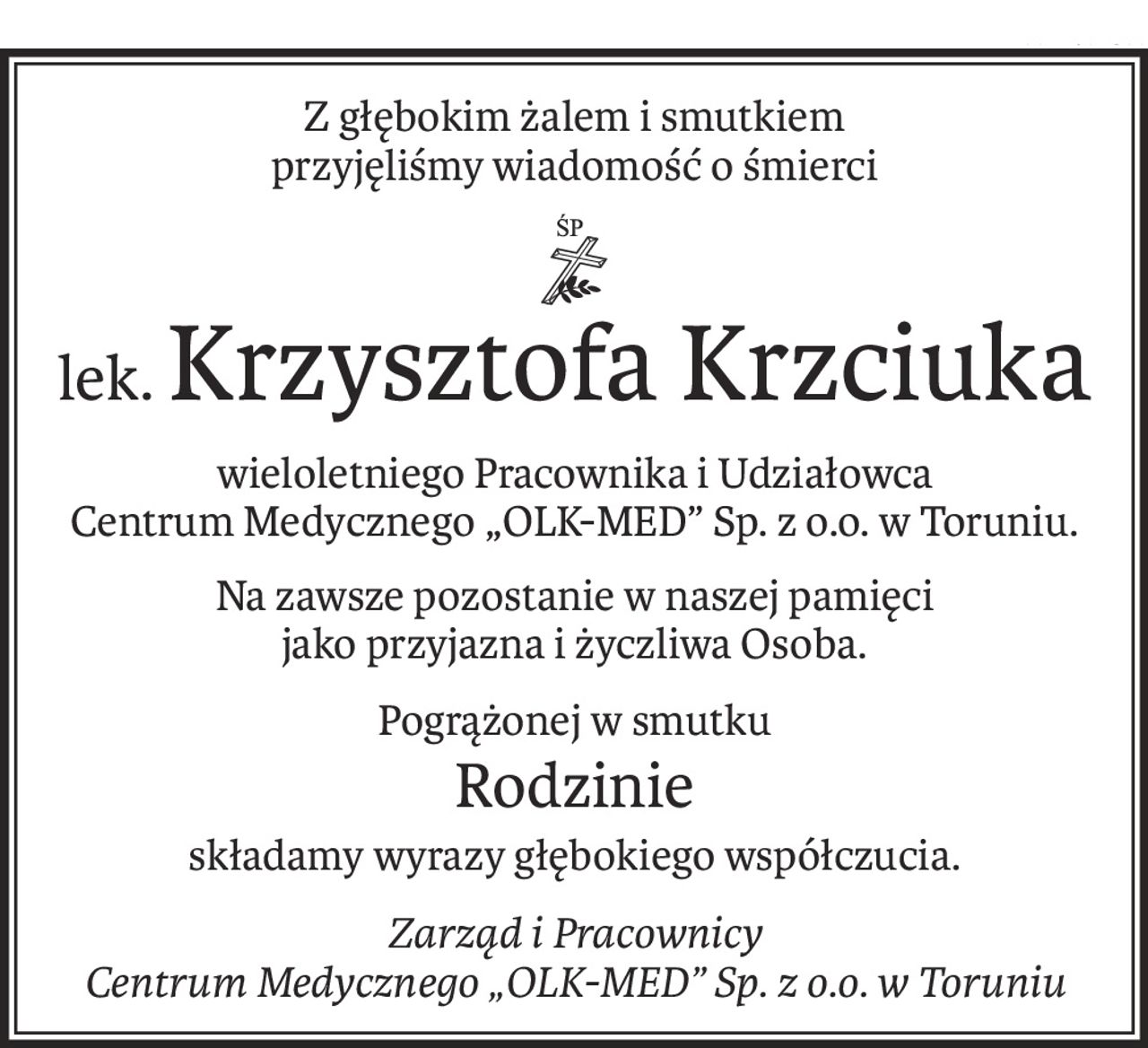 Z głębokim żalem i smutkiem
przyjęliśmy wiadomość o śmierci
ś+p
lek.Krzysztofa Krzciuka
wieloletniego Pracownika i Udziałowca
Centrum Medycznego „OLK-MED” Sp. z o.o. w Toruniu.
Na zawsze pozostanie w naszej pamięci 
jako przyjazna i życzliwa Osoba.
Pogrążonej w smutku
Rodzinie
składamy wyrazy głębokiego współczucia.
Zarząd i Pracownicy
Centrum Medycznego „OLK-MED” Sp. z o.o. w Toruniu