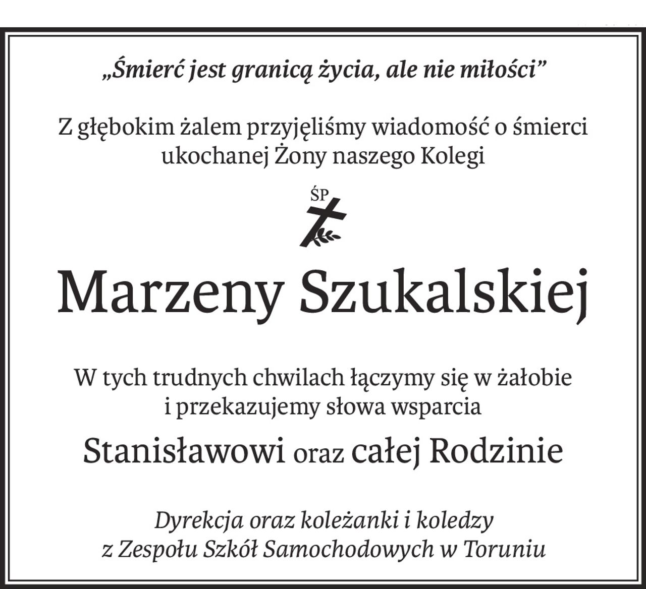 „Śmierć jest granicą życia, ale nie miłości”
Z głębokim żalem przyjęliśmy wiadomość o śmierci ukochanej Żony naszego Kolegi

ś+p
Marzeny Szukalskiej
W tych trudnych chwilach łączymy się w żałobie
i przekazujemy słowa wsparcia
Stanisławowiorazcałej Rodzinie
Dyrekcja oraz koleżanki i koledzy
z Zespołu Szkół Samochodowych w Toruniu