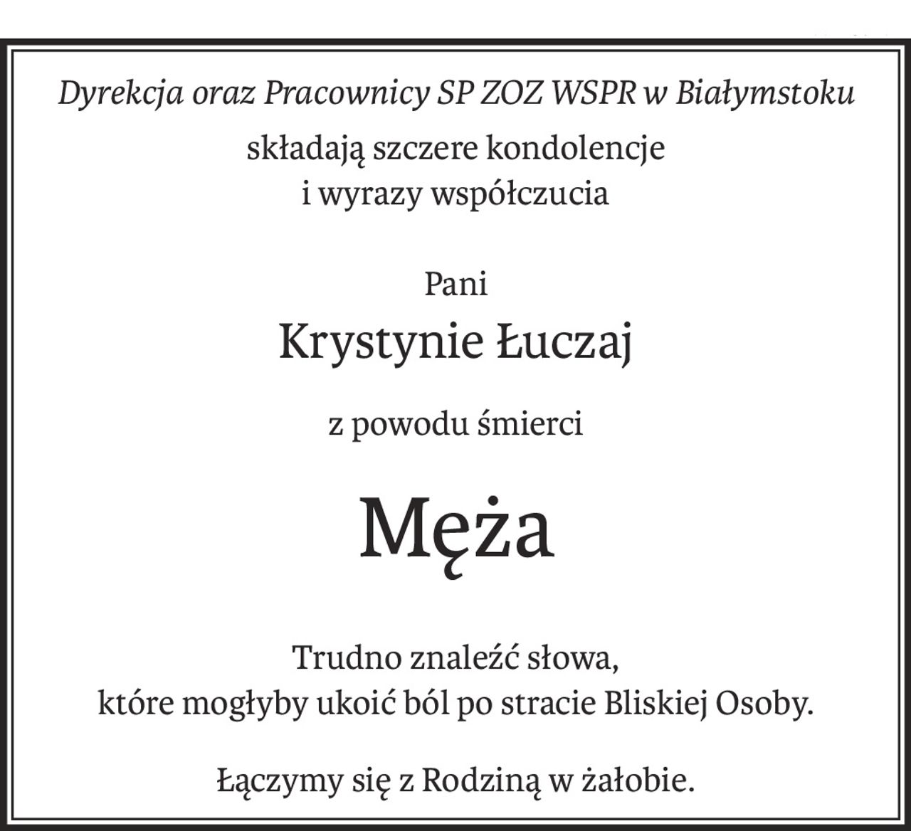 Dyrekcja oraz Pracownicy SP ZOZ WSPR w Białymstoku
składają szczere kondolencje
i wyrazy współczucia
Pani
Krystynie Łuczaj
z powodu śmierci
Męża
Trudno znaleźć słowa, 
które mogłyby ukoić ból po stracie Bliskiej Osoby.
Łączymy się z Rodziną w żałobie.