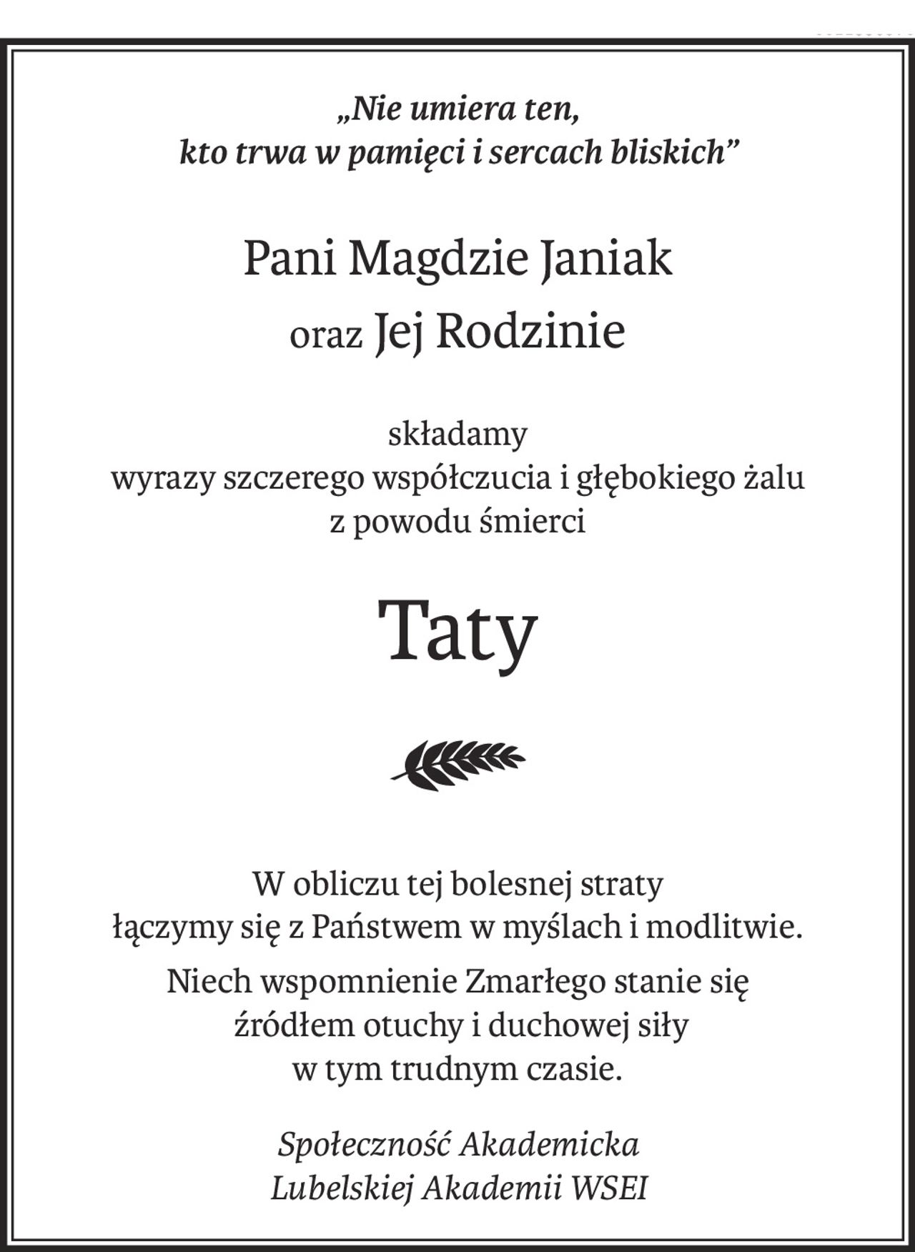 „Nie umiera ten, 
kto trwa w pamięci i sercach bliskich”
Pani Magdzie Janiak
oraz Jej Rodzinie
składamy 
wyrazy szczerego współczucia i głębokiego żalu
z powodu śmierci
Taty

W obliczu tej bolesnej straty 
łączymy się z Państwem w myślach i modlitwie.
Niech wspomnienie Zmarłego stanie się
 źródłem otuchy i duchowej siły
w tym trudnym czasie.
Społeczność Akademicka 
Lubelskiej Akademii WSEI