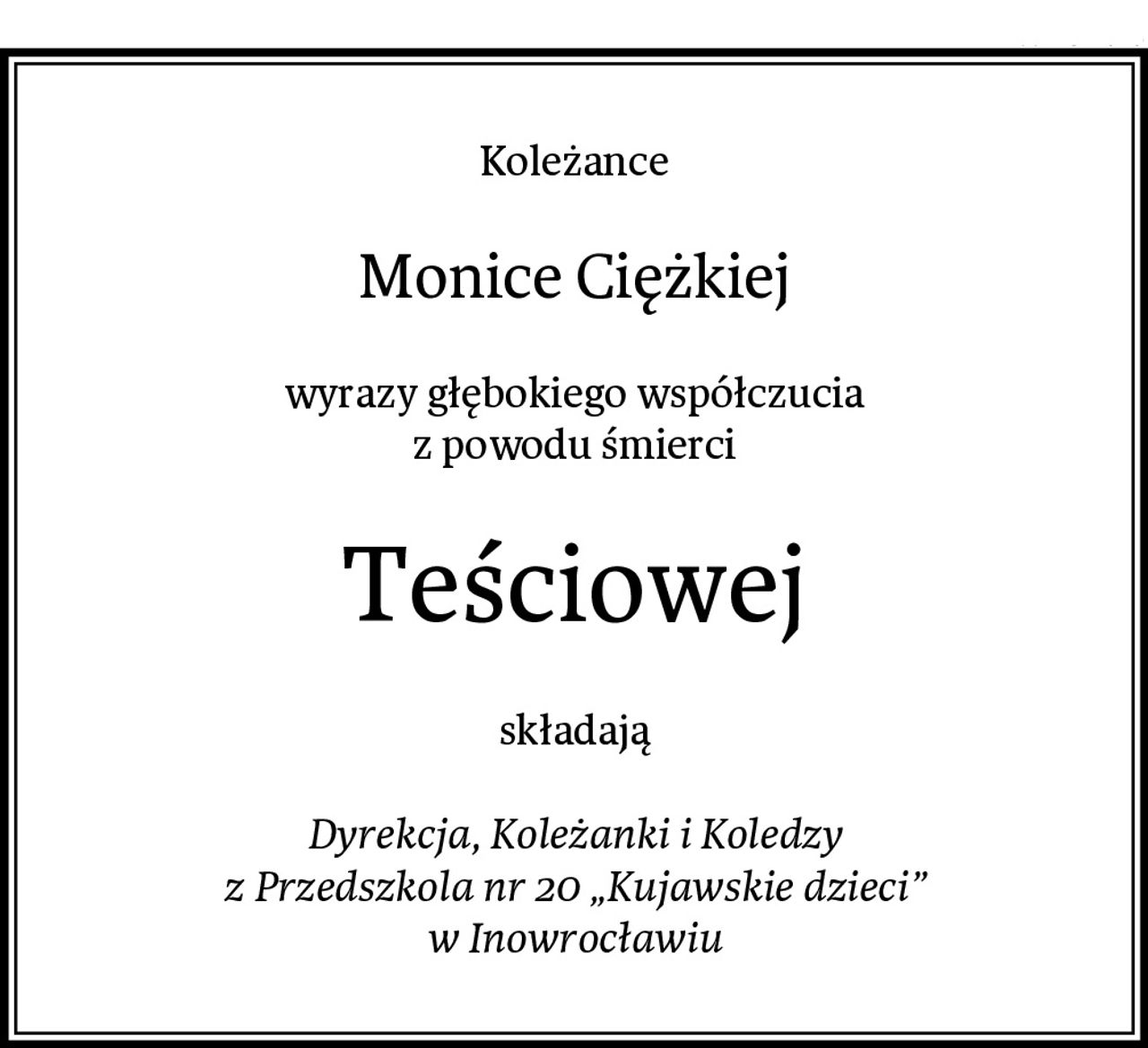 Koleżance
Monice Ciężkiej
wyrazy głębokiego współczucia
z powodu śmierci
Teściowej
składają

Dyrekcja, Koleżanki i Koledzy
z Przedszkola nr 20 „Kujawskie dzieci”
w Inowrocławiu